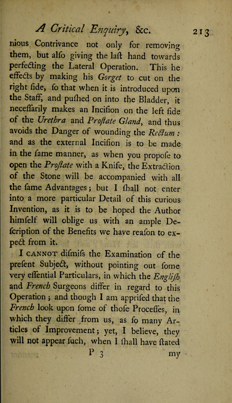 nious Contrivance not only for removing them, but alfo giving the lad hand towards perfeding the Lateral Operation. This he effeds by making his Gorget to cut on the right lide, fo that when it is introduced upon the Staff, and puflred on into the Bladder, it neceffarily makes an Incilion on the left fide tff the Urethra and Projlate Gland, and thus avoids the Danger of wounding the ReSium : and as the external Incifion is to be made in the fame manner, as when you propofe to open the Projlate with a Knife, the Extraction of the Stone will be accompanied with all the fame Advantages; but I (hall not enter into a more particular Detail of this curious Invention, as it is to be hoped the Author himfelf will oblige us with an ample De- fcription of the Benefits we have reafon to ex- ped from it. I cannot difmifs the Examination of the prefent Subjed, without pointing out fome very effential Particulars, in which the Englijh and French Surgeons differ in regard to this Operation ; and though I am apprifed that the French look upon fome of thofe Proceffes, in which they differ from us, as fo many Ar¬ ticles of Improvement; yet, I believe, they will not appear fuch, when I (hall have dated • - . P 3 my •