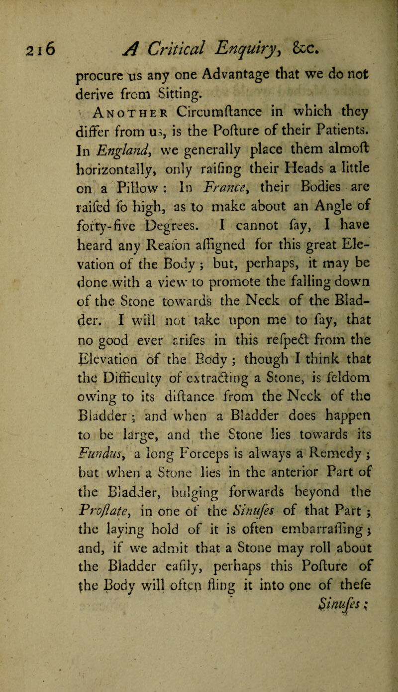 procure tis any one Advantage that we do not derive from Sitting. Another Circumflance in which they differ from us, is the Pofture of their Patients. In England, we generally place them almoft horizontally, only raifing their Heads a little on a Pillow : In France, their Bodies are railed fo high, as to make about an Angle of forty-five Degrees. I cannot fay, I have heard any Reafon afiigned for this great Ele¬ vation of the Body ; but, perhaps, it may be done with a view to promote the falling down of the Stone towards the Neck of the Blad¬ der. I will not take upon me to fay, that no good ever arifes in this refpedt from the Elevation of the Body ; though I think that the Difficulty of extracting a Stone, is feldom owing to its diftance from the Neck of the Bladder; and when a Bladder does happen to be large, and the Stone lies towards its Fundus, a long Forceps is always a Remedy 5 but when a Stone lies in the anterior Part of the Bladder, bulging forwards beyond the Pro/late, in one of the Sinufes of that Part ; the laying hold of it is often embarraffing $ and, if we admit that a Stone may roll about the Bladder eafily, perhaps this Pofture of the Body will often fling it into pne of thefe
