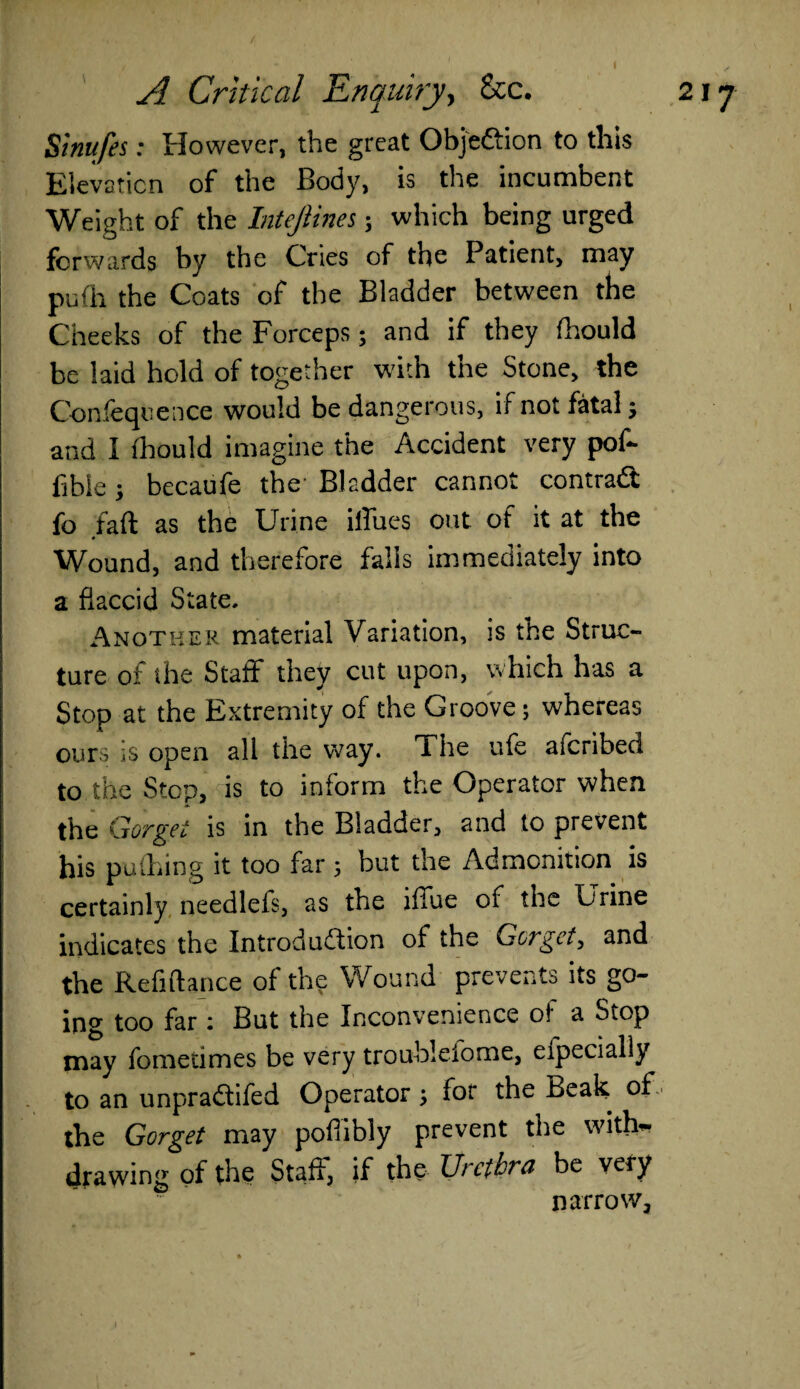 Sinufes: However, the great Objedtion to this Elevation of the Body, is the incumbent Weight of the Intejiines; which being urged forwards by the Cries of the Patient, may pufh the Coats of the Bladder between the Cheeks of the Forceps; and if they fhould be laid hold of together with the Stone, the Confequence would be dangerous, if not fatal; and 1 fhould imagine the Accident very pof- libie j becaufe the Bladder cannot contradt fo fall; as the Urine illues out of it at the Wound, and therefore falls immediately into a flaccid State. Another material Variation, is the Struc¬ ture of the Staff they cut upon, which has a Stop at the Extremity of the Groove; whereas ours is open all the way. The ufe afcribect to the Step, is to inform the Operator when the Gorget is in the Bladder, and to prevent his puthing it too far; but the Admonition is certainly needlefs, as the iffue of the Urine indicates the Introduction of the Gorget, and the Refiftance of the Wound prevents its go¬ ing too far i But the Inconvenience o! a Stop may fometimes be very troublesome, eipecially to an unpradtifed Operator ; for the Beak, of the Gorget may pofiibly prevent the with¬ drawing of the Staff, if the Urethra be very narrow,