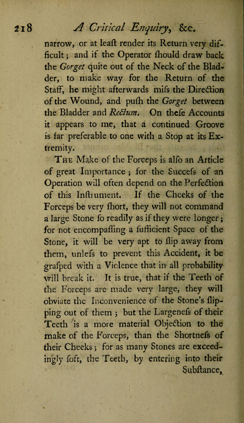 narrow, or at lead render its Return very dif¬ ficult ; and if the Operator fhould draw back the Gorget quite out of the Neck of the Blad¬ der, to make way for the Return of the Staff, he might afterwards mifs the Dire&ion of the Wound, and pufh the Gorget between the Bladder and Return. On thcfe Accounts it appears to me, that a continued Groove is far preferable to one with a Stop at its Ex¬ tremity. The Make of the Forceps is alfo an Article of great Importance ; for the Succefs of an Operation will often depend on the Perfection of this Inftrument. If the Cheeks of the Forceps be very fhort, they will not command a large Stone fo readily as if they were longer; for not encompaffing a fufficient Space of the Stone, it will be very apt to flip away from them, unlefs to prevent this Accident, it be grafped with a Violence that in all probability will break it. It is true, that if the Teeth of the Forceps are made very large, they will obviate the Inconvenience of the Stone’s flip¬ ping out of them 5 burthe Largenefs of their Teeth is a more material Objection to the make of the Forceps, than the Shortnefs of their Cheeks; for as many Stones are exceed¬ ingly foft, the Teeth, by entering into their Subdance,