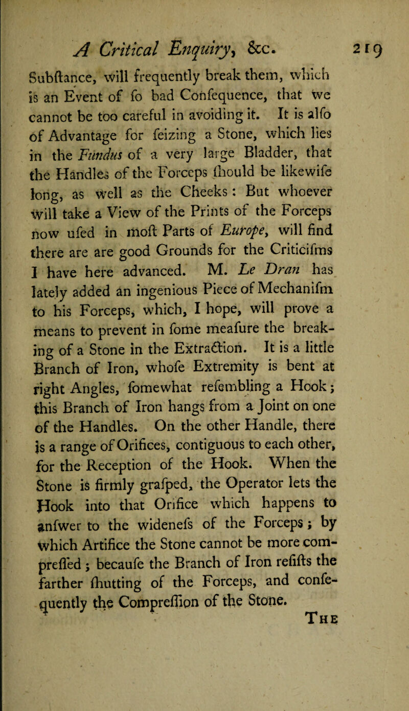 Subftance, will frequently break them, which is an Event of fo bad Confequence, that we cannot be too careful in avoiding it. It is alfo of Advantage for feizing a Stone, which lies in the Fundus of a very large Bladder, that the Handles of the Forceps fhould be likewife long, as well as the Cheeks: But whoever Will take a View of the Prints of the Forceps now ufed in moft Parts of Europe, will find there are are good Grounds for the Criticifms I have here advanced. M. Le Dran has lately added an ingenious Piece of Mechanifin to his Forceps, which, I hope, will prove a means to prevent in fome meafure the break¬ ing of a Stone in the Extra&ion. It is a little Branch of Iron, whofe Extremity is bent at right Angles, fomevvhat refembling a Hook; this Branch of Iron hangs from a Joint on one of the Handles. On the other Handle, there js a range of Orifices, contiguous to each other, for the Reception of the Hook. When the Stone is firmly grafpcd, the Operator lets the Hook into that Orifice which happens to anfwer to the widenels of the Forceps; by which Artifice the Stone cannot be more com- prefled ; becaufe the Branch of Iron refills the farther (hutting of the Forceps, and confe- quently the Comprefiipn of the Stone. The