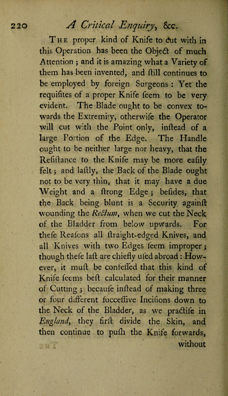 The proper kind of Knife to dut with in this Operation has been the Objed of much Attention ; and it is amazing what a Variety of them has been invented, and ftill continues to be employed by foreign Surgeons : Yet the requifites of a proper Knife feem to be very evident. The Blade ought to be convex to¬ wards the Extremity, otherwife the Operator will cut with the Point onlv, inftead of a large Portion of the Edge. The Handle ought to be neither large nor heavy, that the Refinance to the Knife may be more eafily Felt; and laftly, the Back of the Blade ought not to be very thin, that it may have a due Weight and a ftrong Edge; befides, that the Back being blunt is a Security againft wounding the Redtum, when we cut the Neck of the Bladder from below upwards. For thefe Reafons all ftraight-edged Knives, and all Knives with two Edges leem improper; though thefe laft are chiefly ufed abroad : How¬ ever, it muft be confefled that this kind of Knife feems befl: calculated for their manner of Cutting ; becaule inflead of making three or four different fucceflive Incifions down to the Neck of the Bladder, as we pradife in England, they firA divide the Skin, and then continue to pufh the Knife forwards, without _