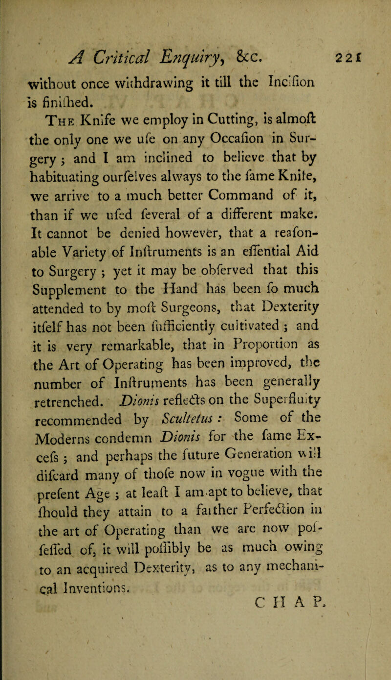 A Critical Enquiry, &c. without once withdrawing it till the Incifion is finiihed. The Knife we employ in Cutting, is almoft the only one we ufe on any Occafion in Sur¬ gery ; and I am inclined to believe that by habituating ourfelves always to the lame Knife, we arrive to a much better Command of it, than if we ufcd feveral of a different make. It cannot be denied however, that a reafon- able Variety of Inflruments is an effential Aid to Surgery ; yet it may be obferved that this Supplement to the Hand has been fo much attended to by moll Surgeons, that Dexterity itfelf has not been fufficiently cultivated ; and it is very remarkable, that in Proportion as the Art of Operating has been improved, the number of Inflruments has been generally retrenched. Dionis reflects on the Superfluity recommended by Scultetus: Some of the Moderns condemn Dionis for the fame Ex- cefs ; and perhaps the future Generation will difcard many of thofe now in vogue with the prefent Age ; at leaf! I amapt to believe, that fhould they attain to a farther Perfection in the art of Operating than we are now poi- feffed of, it will poffibly be as much owing to an acquired Dexterity, as to any mechanic t cal Inventions. C II A P. 22 £ /