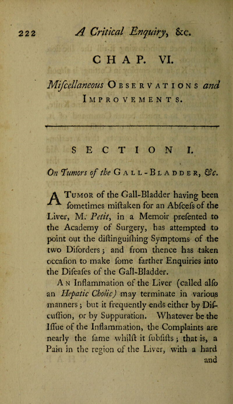 . CHAP. VI. Mifcellaneous Observations and Improvements. SECTION I. f * ) • On Tumors of //^Gall-Bladder, &c. A Tumor of the Gall-Bladder having been ^ ^ fometimes miftaken for an Abfcefs of the Liver, M. Petit, in a Memoir prefen ted to the Academy of Surgery, has attempted to point out the diftinguiihing Symptoms of the two Diforders, and from thence has taken occafion to make fome farther Enquiries into the Difeafes of the Gall-Bladder. A n Inflammation of the Liver (called alfo an Hepatic Cholic) may terminate in various manners; but it frequently ends either by Dif- cuflion, or by Suppuration. Whatever be the lflue of the Inflammation, the Complaints are nearly the fame whilft it fubfifts; that is, a Pain in the region of the Liver, with a hard and