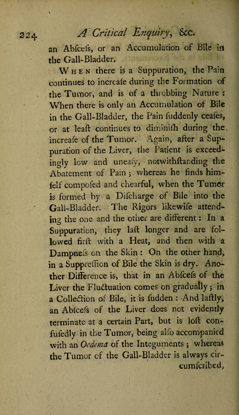 an Abfcefs, or an Accumulation of Bile in the Gall-Bladder. When there is a Suppuration, the Pain continues to increafe during the Formation of the Tumor, and is of a throbbing Nature : When there is only an Accumulation of Bile in the Gall-Bladder, the Pain fuddenly ceafes, or at lead: continues to diminifh during the increafe of the Tumor. Again, after a Sup* puration of the Liver, the Patient is exceed¬ ingly low and uneafy, notwithstanding the Abatement of Pain 5 whereas he finds him- felf compofed and chearful, when the Tumor is formed by a Difcharge of Bile into the Gall-Bladder. The Rigors likewife attend¬ ing the one and the other are different: In a Suppuration, they laft longer and are fol¬ lowed firft with a Heat, and then with a Dampnefs on the Skin : On the other hand, in a Suppreffion of Bile the Skin is dry. Ano¬ ther Difference is, that in an Abfcefs of the Liver the Fluduation comes on gradually; in a Colledion of Bile, it is fudden : And laftly, an Abfcefs of the Liver does not evidently terminate at a certain Part, but is loft con- fufedly in the Tumor, being alfo accompanied with an Oedema of the Integuments; whereas the Tumor of the Gall-Bladder is always cir- cumfcribed.