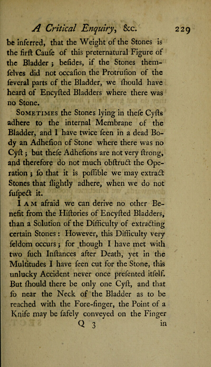 be inferred, that the Weight of the Stones is the firft Caufe of this preternatural Figure of the Bladder j befides, if the Stones them- felves did not occafion the Protrufion of the feveral parts of the Bladder, we fhould have heard of Encyfted Bladders where there was no Stone. Sometimes the Stones lying in thefe Cyfts adhere to the internal Membrane of the Bladder, and I have twice feen in a dead Bo¬ dy an Adhefion of Stone where there was no Cyft ; but thefe Adhefions are not very ftrong, and therefore do not much obftrud the Ope¬ ration 5 fo that it is poffible we may extrad Stones that flightly adhere, when we do not fufpedt it. I a M afraid we can derive no other Be¬ nefit from the Hiftories of Encyfted Bladders, than a Solution of the Difficulty of extrading certain Stones: However, this Difficulty very feldom occurs; for though I have met with two fuch Inftances after Death, yet in the Multitudes I have feen cut for the Stone, this unlucky Accident never once prefented itfelf. But fhould there be only one Cyft, and that fo near the Neck of the Bladder as to be reached with the Fore-finger, the Point of a Knife may be fafely conveyed on the Finger Q 3 in