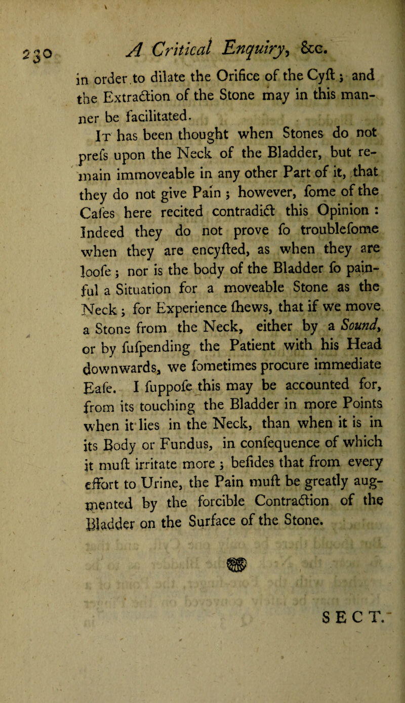 23° A Critical Enquiry, &c. in order .to dilate the Orifice of the Cyft j and the Extraction of the Stone may in this man¬ ner be facilitated. It has been thought when Stones do not prels upon the Neck of the Bladder, but re¬ main immoveable in any other Part of it, that they do not give Pain ; however, fome of the Cafes here recited contradict this Opinion : Indeed they do not prove fo troublefome when they are encyfted, as when they are loofe; nor is the body of the Bladder fo pain¬ ful a Situation for a moveable Stone as the Neck ; for Experience (hews, that if we move a Stone from the Neck, either by a Sound, or by fufpending the Patient with his Head downwards, we fometimes procure immediate Eafe. I fuppofe this may be accounted for, from its touching the Bladder in more Points when it lies in the Neck, than when it is in its Body or Fundus, in confequence of which it mud irritate more ; befides that from every effort to Urine, the Pain muff be greatly aug¬ mented by the forcible Contraction of the Bladder on the Surface of the Stone. m SEC T.