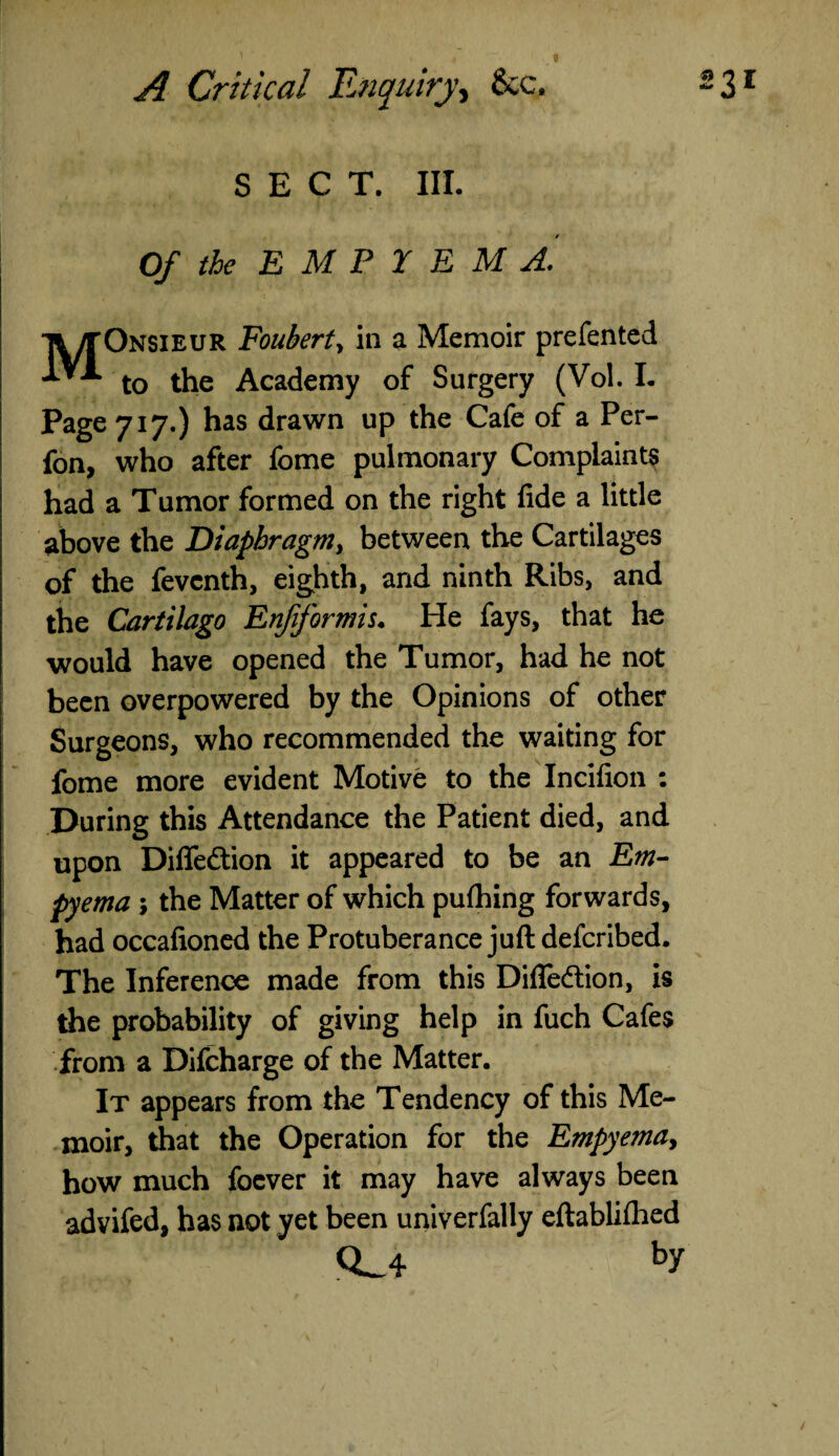 SECT. III. Of the EMPYEMA. ft/TOnsieur Fouberty in a Memoir prefented ’***■* to the Academy of Surgery (Vol. I. Page 717.) has drawn up the Cafe of a Per- fon, who after fome pulmonary Complaints had a Tumor formed on the right fide a little above the Diaphragm, between the Cartilages of the fevcnth, eighth, and ninth Ribs, and the Cartilago Enfformis. He fays, that he would have opened the Tumor, had he not been overpowered by the Opinions of other Surgeons, who recommended the waiting for fome more evident Motive to the Incifion : During this Attendance the Patient died, and upon Diflfe&ion it appeared to be an Em¬ pyema ; the Matter of which pufhing forwards, had occafioned the Protuberance juft defcribed. The Inference made from this Diflfedlion, is the probability of giving help in fuch Cafes from a Difcharge of the Matter. It appears from the Tendency of this Me¬ moir, that the Operation for the Empyema, how much foever it may have always been advifed, has not yet been univerfally eftablifhed Q_4 by