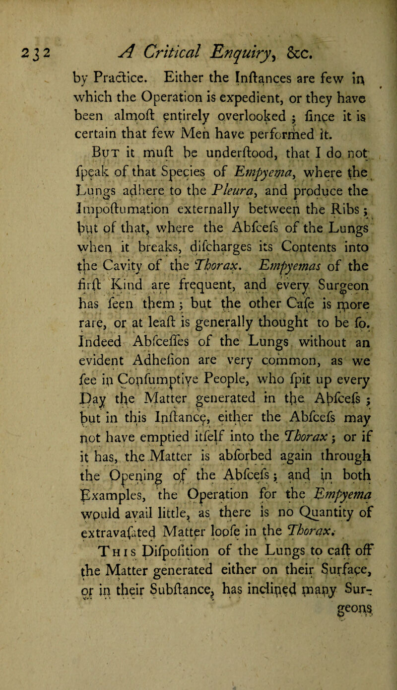 by Practice. Either the Inflances are few in which the Operation is expedient, or they have been almoft entirely overlooked ; fince it is certain that few Men have perforriied it. But it muft be underflood, that I do not fpeafc of that Species of Empyema, where the Lungs adhere to the Pleura, and produce the Impoflumation externally between the Ribs; byt of that, where the Abfcefs of the Lungs when it breaks, difcharges its Contents into the Cavity of the Thorax. Empyemas of the firft Kind are frequent, and every Surgeon has feen them ; but the other Cafe is ryore rare, or at leaf!: is generally thought to be fb. Indeed Abfceffes of the Lungs without an evident Adhelion are very common, as we fee ip Coyfumptive People, who fpit up every Day the Matter generated in the Abfcefs \ but in this In fiance, either the Abfcefs may not have emptied itfelf into the Thorax; or if it has, the Matter is abforbed again through the Opening of the Abfcefs; and in both Examples, the Operation for the Empyema wpuld avail little, as there is no Quantity of extravafited Matter lopfe in the Thorax. This Difpofition of the Lungs to caff off the Matter generated either on their Surface, or in their Subfiance, has inclined many Stir-