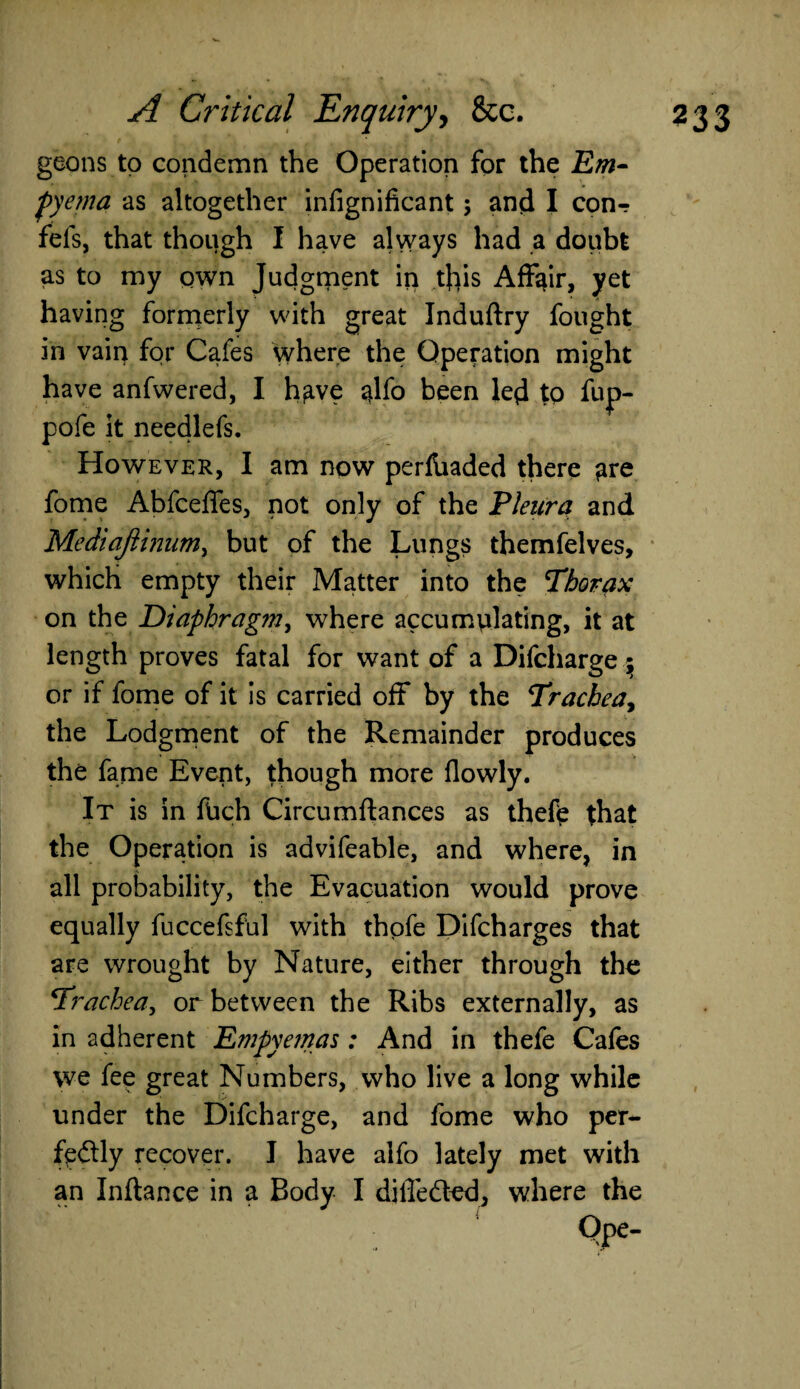 geons to condemn the Operation for the Em¬ pyema as altogether infignificant; and I con-? fefs, that though I have always had a doubt as to my own Judgment in this Affair, yet having formerly with great Induftry fought in vain for Cafes where the Operation might have anfwered, I h^ve $lfo been led to fup- pofe it needlefs. However, I am now perfbaded there ^re fome Abfceffes, not only of the Pleura and Mediafiinum, but of the Lungs themfelves, which empty their Matter into the Thorax on the Diaphragm, where accumulating, it at length proves fatal for want of a Difcharge ; or if fome of it is carried off by the Trachea, the Lodgment of the Remainder produces the fame Event, though more flowly. It is in ftich Circumftances as thefe that the Operation is advifeable, and where, in all probability, the Evacuation would prove equally fuccefsful with thofe Difcharges that are wrought by Nature, either through the Trachea, or between the Ribs externally, as in adherent Empyemas: And in thefe Cafes we fee great Numbers, who live a long while under the Difcharge, and fome who per¬ fectly recover. I have aifo lately met with an Inftance in a Body I diiTedted, where the Ope-