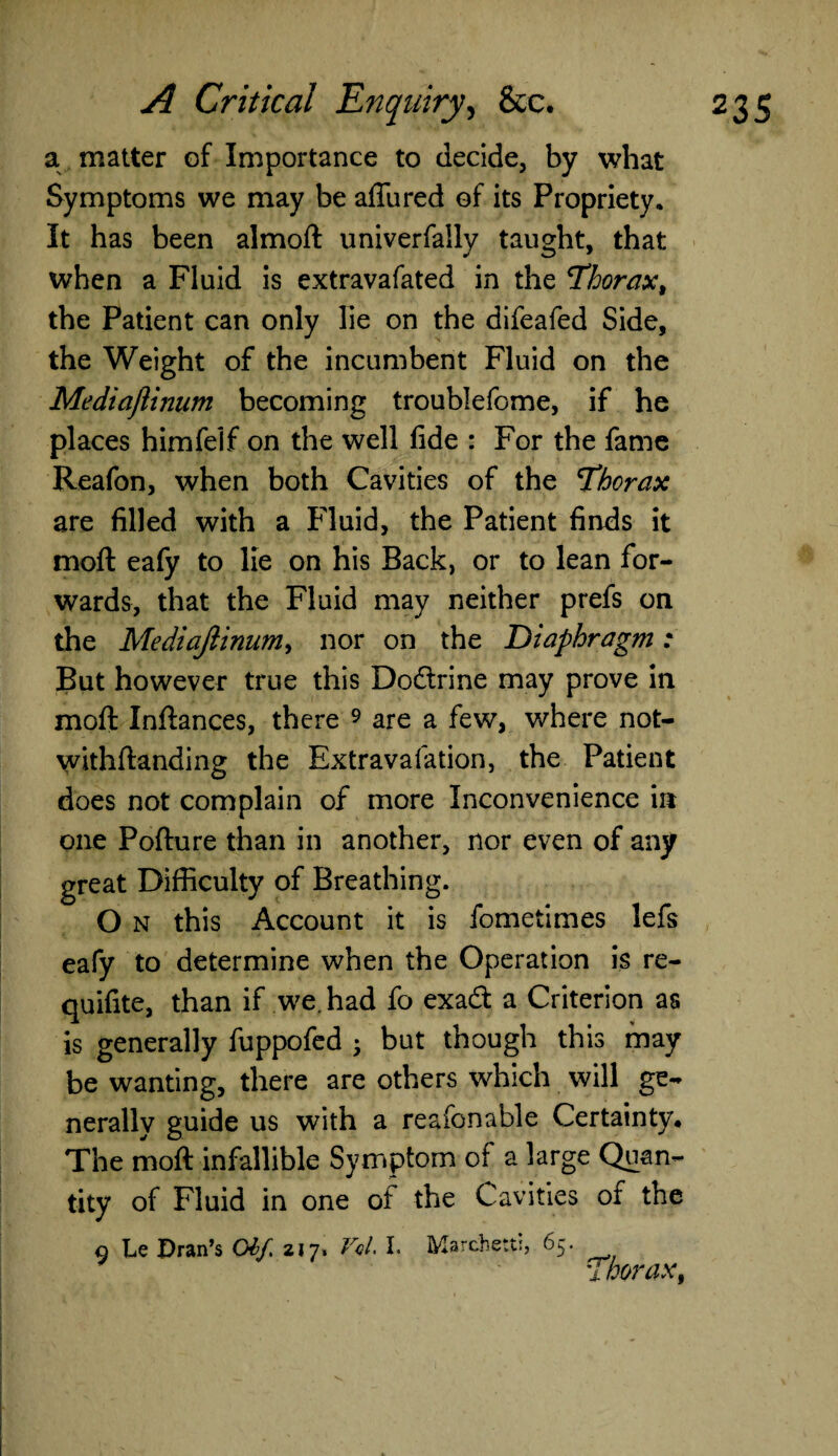 a matter of Importance to decide, by what Symptoms we may be affined of its Propriety, It has been almoft univerfally taught, that when a Fluid is extravafated in the Thorax, the Patient can only lie on the difeafed Side, the Weight of the incumbent Fluid on the Mediaftinum becoming troublefome, if he places himfelf on the well fide : For the fame Reafon, when both Cavities of the 'Thorax are filled with a Fluid, the Patient finds it moft eafy to lie on his Back, or to lean for¬ wards, that the Fluid may neither prefs on the Mediaftinum, nor on the T>iaphragm: But however true this Doftrine may prove in moft Inftances, there 9 are a few, where not- withftanding the Extravalation, the Patient does not complain of more Inconvenience in one Pofture than in another, nor even of any great Difficulty of Breathing. O n this Account it is fometimes lefs eafy to determine when the Operation is re- quifite, than if we. had fo exadl a Criterion as is generally fuppofed • but though this may be wanting, there are others which will ge¬ nerally guide us with a reafenable Certainty, The moft infallible Symptom of a large Quan¬ tity of Fluid in one of the Cavities of the o Le Dran’s Gif. 217. Vol. I. Marchett:, 65. Thorax,