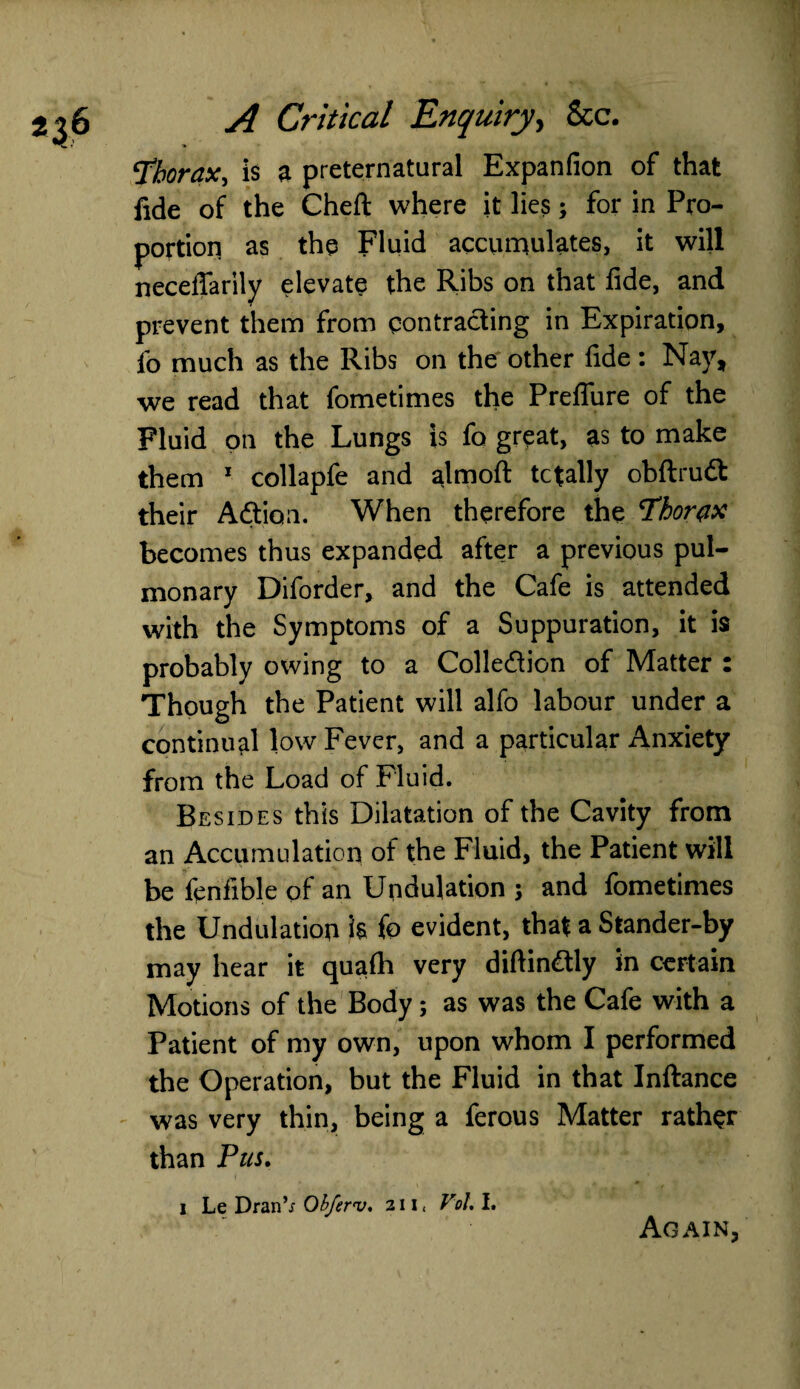 Thorax, is a preternatural Expanfion of that fide of the Cheft where it lies; for in Pro¬ portion as the Fluid accumulates, it will neceffarily elevate the Ribs on that fide, and prevent them from contracting in Expiration, lb much as the Ribs on the other fide: Nay, we read that fometimes the Preflure of the Fluid on the Lungs is fo great, as to make them 1 collapfe and almoft totally obftrudt their Adtioa. When therefore the Thorax becomes thus expanded after a previous pul¬ monary Diforder, and the Cafe is attended with the Symptoms of a Suppuration, it is probably owing to a Collection of Matter : Though the Patient will alfo labour under a continual low Fever, and a particular Anxiety from the Load of Fluid. Besides this Dilatation of the Cavity from an Accumulation of the Fluid, the Patient will be fenfible of an Undulation ; and fometimes the Undulation h fo evident, that a Stander-by may hear it quafh very diftindtly in certain Motions of the Body; as was the Cafe with a Patient of my own, upon whom I performed the Operation, but the Fluid in that Inftance was very thin, being a ferous Matter rather than Pus. i Le Dran’i Obferv. in JV. I. Again,