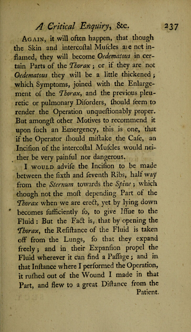 V Again, it will often happen, that though the Skin and intercoftal Mufcles aie net in¬ flamed, they will become Oedematons in cer¬ tain Parts of the Thorax; or if they are not Oedematons they will be a little thickened ; which Symptoms, joined with the Enlarge¬ ment of the Thorax, and the previous pleu- retic or pulmonary Diforders, fhould leem to render the Operation unqueftionably proper. But amongft other Motives to recommend it upon fuch an Emergency, this is one, that if the Operator fhould miftake the Cafe, an Incifion of the intercoftal Mufcles would nei¬ ther be very painful nor dangerous. I would advife the Incifion to be made between the fixth and feventh Ribs, half way from the Sternum towards the Spine $ which though not the moft depending Part of the Thorax when we are eredt, yet by lying down becomes fufficiently fo, to give I flue to the Fluid : But the Fa£t is, that by opening the Thorax, the Refiftance of the Fluid is taken off fromthe Lungs, fo that they expand freely j and in their Expanfion propel the Fluid wherever it can find a Paflage; and in that Inftance where I performed the Operation, it rufhed out of the Wound I made in that Part, and flew to a great Diftance from the Patient,