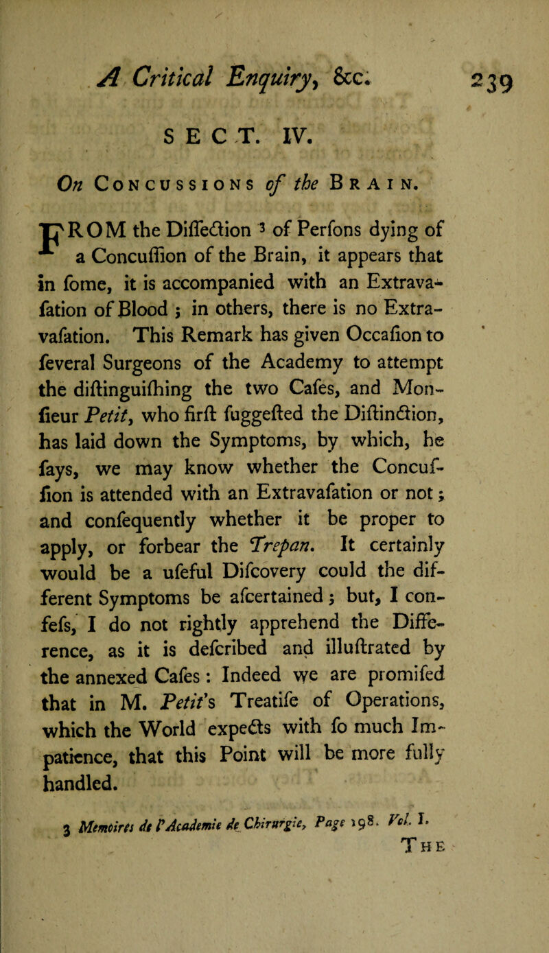 SECT. IV. On Concussions of the Brain. Tj'ROM the Diffe&ion 3 of Perfons dying of A a Concuffion of the Brain, it appears that in fome, it is accompanied with an Extrava- fation of Blood $ in others, there is no Extra- vafation. This Remark has given Occafion to feveral Surgeons of the Academy to attempt the diftinguifhing the two Cafes, and Mon- fieur Petit, who firft fuggefted the Diflin&ion, has laid down the Symptoms, by which, he fays, we may know whether the Concuf¬ fion is attended with an Extravafation or not; and confequently whether it be proper to apply, or forbear the Trepan. It certainly would be a ufeful Difcovery could the dif¬ ferent Symptoms be afcertained ; but, I con- fefs, I do not rightly apprehend the Diffe¬ rence, as it is defcribed and illuftrated by the annexed Cafes: Indeed we are promifed that in M. Petit's Treatife of Operations, which the World expe&s with fo much Im¬ patience, that this Point will be more fully handled. 3 Memoirts df PAcademic de ChiTurgie, Page 198. VqL I. The