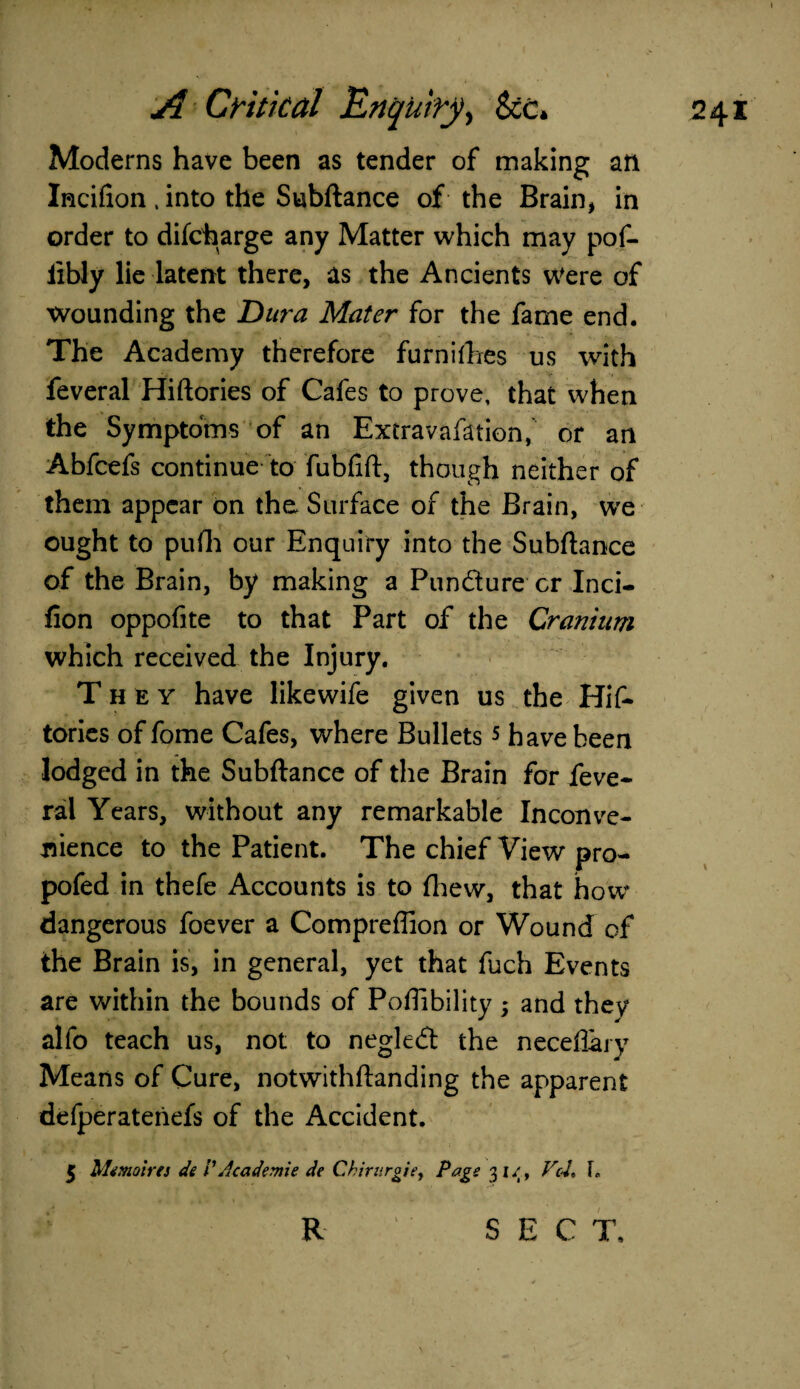 Moderns have been as tender of making an Incifion , into the Subftance of the Brain, in order to difcharge any Matter which may pof- iibly lie latent there, as the Ancients Were of wounding the Dura Mater for the fame end. The Academy therefore furnifhes us with feveral Hiftories of Cafes to prove, that when the Symptoms of an Extravafation, or an Abfcefs continue to fubflft, though neither of them appear on the Surface of the Brain, wre ought to pufh our Enquiry into the Subftance of the Brain, by making a Pundure cr Inci- fion oppofite to that Part of the Cranium which received the Injury. They have likewife given us the Hif¬ tories of fome Cafes, where Bullets 5 have been lodged in the Subftance of the Brain for feve¬ ral Years, without any remarkable Inconve¬ nience to the Patient. The chief View pro- pofed in thefe Accounts is to fliew, that how dangerous foever a Compreffion or Wound of the Brain is, in general, yet that fuch Events are within the bounds of Poflibility ; and they alfo teach us, not to negled the neceflary Means of Cure, notwithftanding the apparent defperatenefs of the Accident. 5 Mtmoirts de VAcademie de Chintrgie, Page 31/, PcL L R sec T.