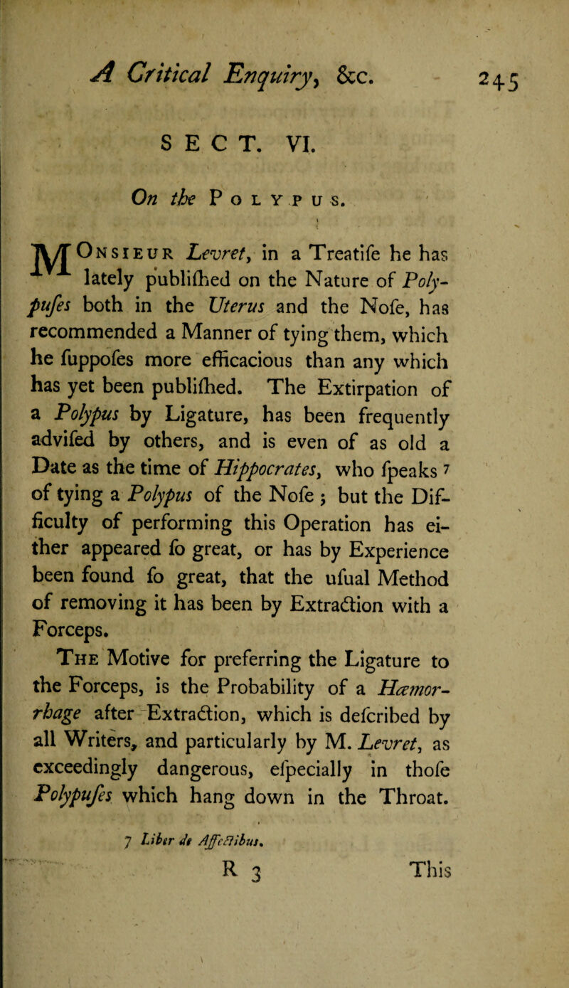 / On the P o l y p u s. \ TV/TOnsieur Levret, in a Treatife he has lately publifhed on the Nature of Poly- pufes both in the Uterus and the Nofe, has recommended a Manner of tying them, which he fuppofes more efficacious than any which has yet been publifhed. The Extirpation of a Polypus by Ligature, has been frequently advifed by others, and is even of as old a Date as the time of Hippocrates, who fpeaks7 of tying a Polypus of the Nofe ; but the Dif¬ ficulty of performing this Operation has ei¬ ther appeared fo great, or has by Experience been found fo great, that the ufual Method of removing it has been by Extraction with a Forceps, The Motive for preferring the Ligature to the Forceps, is the Probability of a Haemor¬ rhage after 'Extradion, which is defcribed by all Writers, and particularly by M. Levret, as exceedingly dangerous, efpecially in thofe Polypufes which hang down in the Throat. * 7 Liber de Ajfeftibus* R 3 This