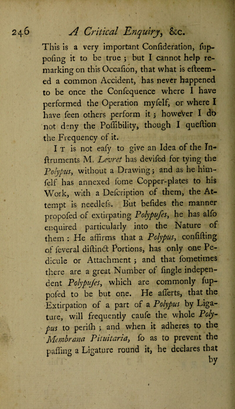 This is a very important Confideration, fup- pofing it to be true ; but I cannot help re¬ marking on this Qccafion, that what is efteem- ed a common Accident, has never happened to be once the Confequence where I have performed the Operation myfelf, or where I have feen others perform it 5 however I do not deny the Poffibility* though I queftion the Frequency of it. I t is not eafy to give an Idea of the In- ftruments M. Levret has devifed for tying the Polypus, without a Drawing j and as he him- felf has annexed fome Copper-plates to his Work, with a Defcription of them, the At¬ tempt is needlefs. But befides the manner propofed of extirpating Polypufes, he has alfo enquired particularly into the Nature of them : He affirms that a Polypus, confiding of feveral diftind Portions, has only one Pe- dicuie or Attachment ; and that fometimes there are a great Number of fingle indepen¬ dent Polypufes, which are commonly fup- pofed to be but one. He afierts, that the Extirpation of a part of a Polypus by Liga¬ ture, will frequently caufe the whole Poly¬ pus to periffi ; and when it adheres to the Membrana Pituitaria, fo as to prevent the paffing a Ligature round he declares that