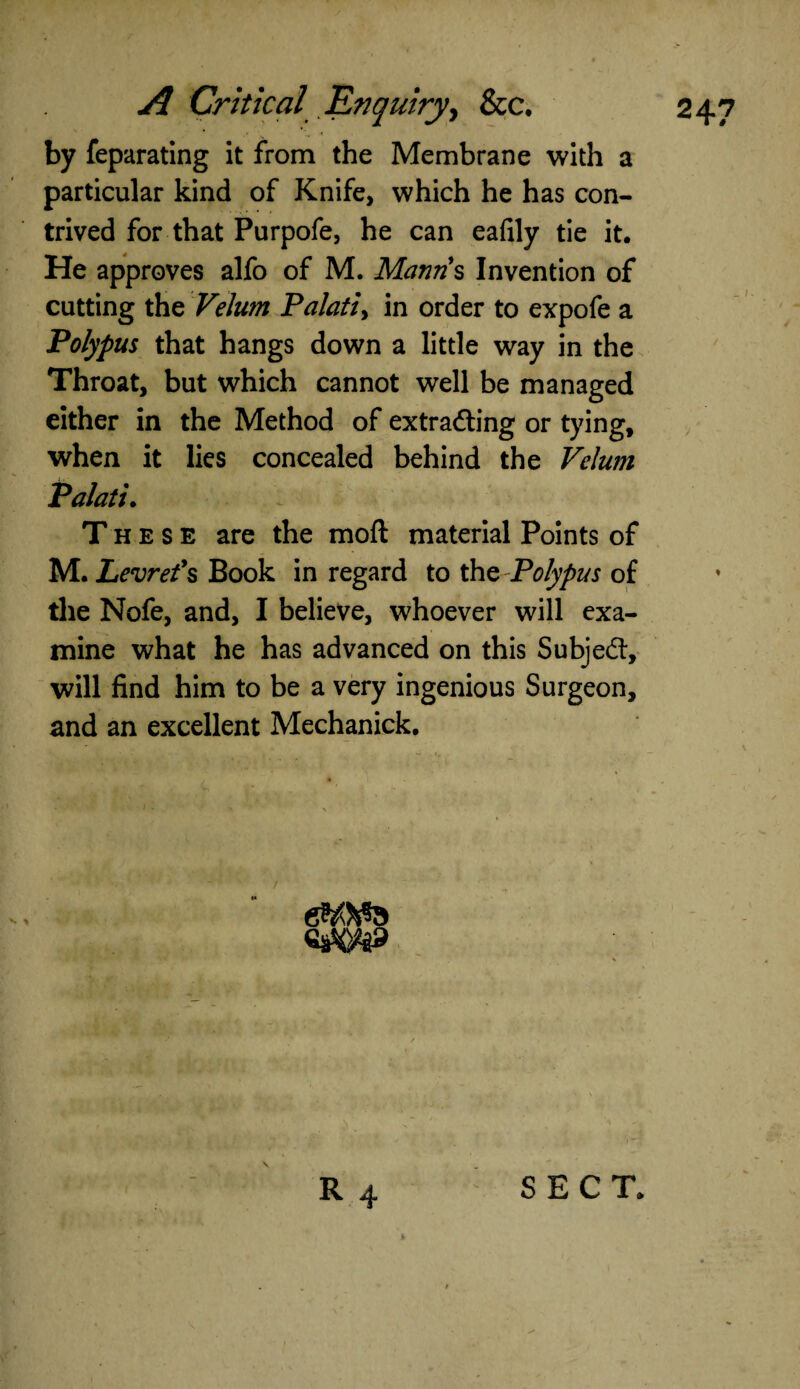 by feparating it from the Membrane with a particular kind of Knife, which he has con¬ trived for that Purpofe, he can eafily tie it. He approves alfo of M. Mantis Invention of cutting the Velum Palati> in order to expofe a Polypus that hangs down a little way in the Throat, but which cannot well be managed either in the Method of extrafting or tying, when it lies concealed behind the Velum Palatu These are the moft material Points of M. Levrefs Book in regard to the Polypus of the Nofe, and, I believe, whoever will exa¬ mine what he has advanced on this Subjed, will find him to be a very ingenious Surgeon, and an excellent Mechanick. / eWa