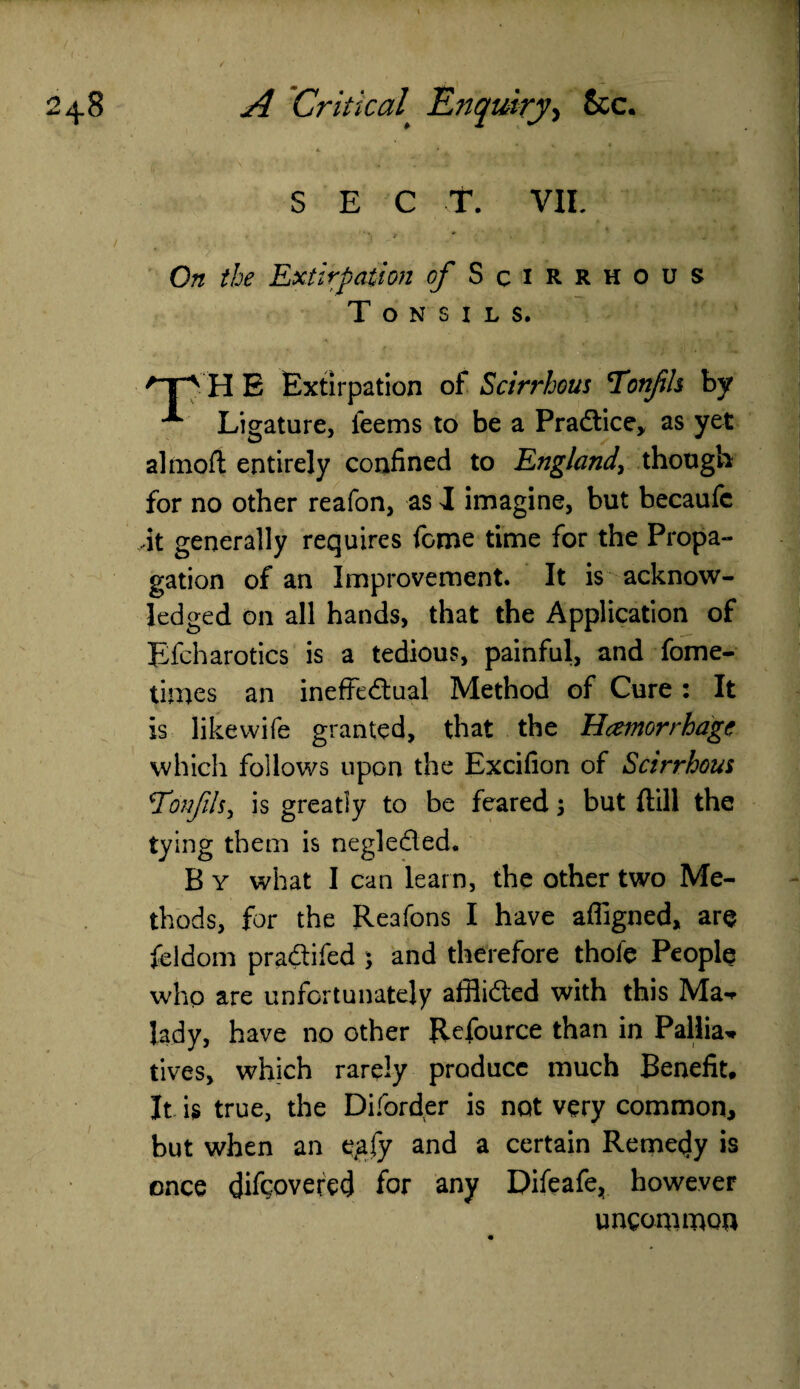SECT. VII. On the Extirpation of Scirrhous Tonsils. H E Extirpation of Scirrhous Tonfls by A Ligature, teems to be a Practice, as yet almoft entirely confined to England, though for no other reafon, as I imagine, but becaufc •it generally requires feme time for the Propa¬ gation of an Improvement. It is acknow¬ ledged on all hands, that the Application of Efcharotics is a tedious, painful, and fome- times an ineffectual Method of Cure : It is like wife granted, that the Hcemorrhage which follows upon the Excifion of Scirrhous \TonfiU, is greatly to be feared 5 but {till the tying them is neglected. B y what I can learn, the other two Me¬ thods, for the Reafons I have afligned, are feldom praCtifed \ and therefore thole People who are unfortunately afflicted with this Ma* lady, have no other Refource than in Pallia* tives, which rarely produce much Benefit, It is true, the Diforder is not very common, but when an egfy and a certain Remedy is once difeovered for any Difeafe, however uncommon