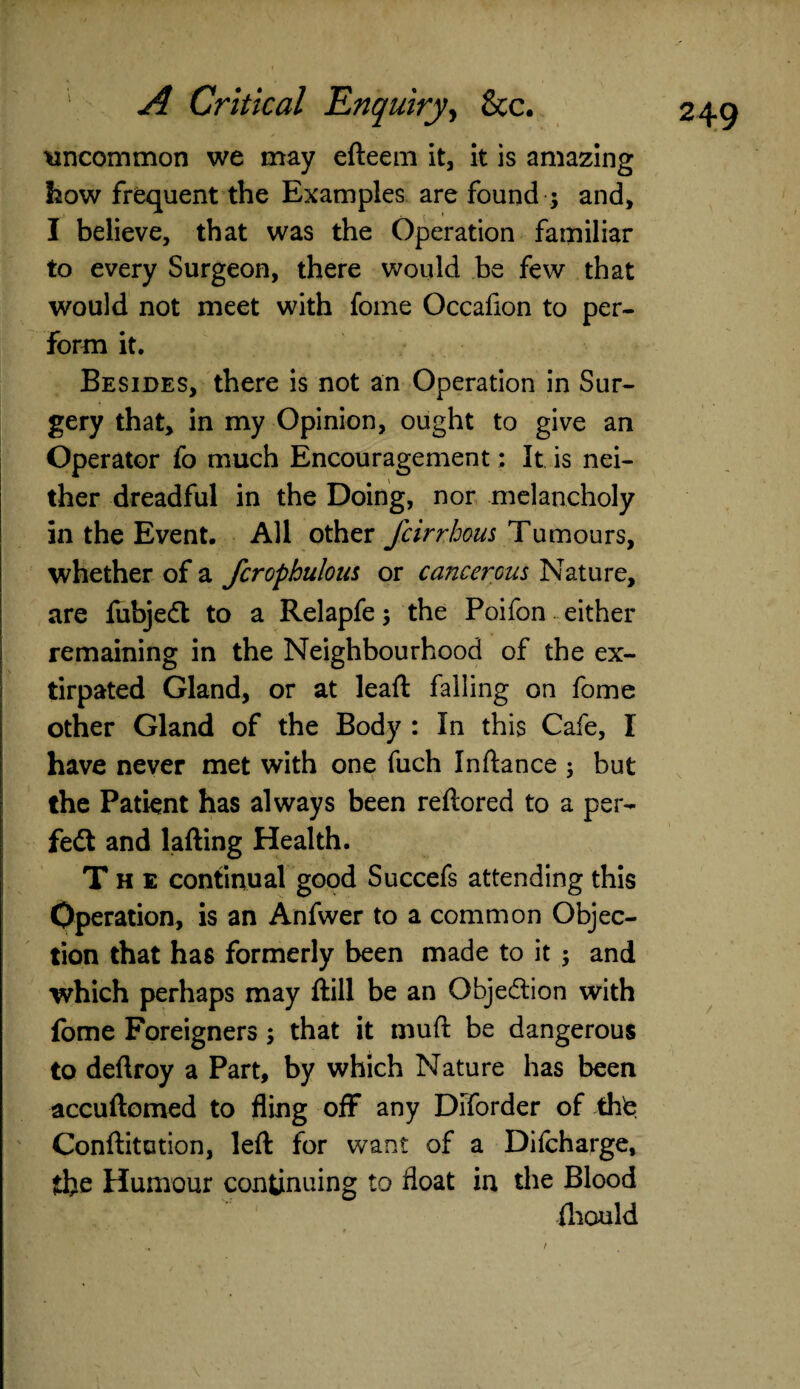 \ 249 A Critical Enquiry, &c. uncommon we may efteem it, it is amazing how frequent the Examples are found ; and, I believe, that was the Operation familiar to every Surgeon, there would be few that would not meet with fome Occafion to per¬ form it. Besides, there is not an Operation in Sur¬ gery that, in my Opinion, ought to give an Operator fo much Encouragement: It is nei¬ ther dreadful in the Doing, nor melancholy in the Event. All other fcirrhom Tumours, whether of a fcrophulous or cancerous Nature, are iiibjedt to a Relapfe; the Poifon either remaining in the Neighbourhood of the ex¬ tirpated Gland, or at lead: falling on fome other Gland of the Body : In this Cafe, I have never met with one fuch In fiance ; but the Patient has always been reflored to a per- fedt and lafting Health. The continual good Succefs attending this Operation, is an Anfwer to a common Objec¬ tion that has formerly been made to it ; and which perhaps may ftill be an Objection with fome Foreigners; that it muft be dangerous to deflroy a Part, by which Nature has been accuftomed to fling off any Diforder of the Confutation, left for want of a Difcharge, the Humour continuing to float in die Blood fliould