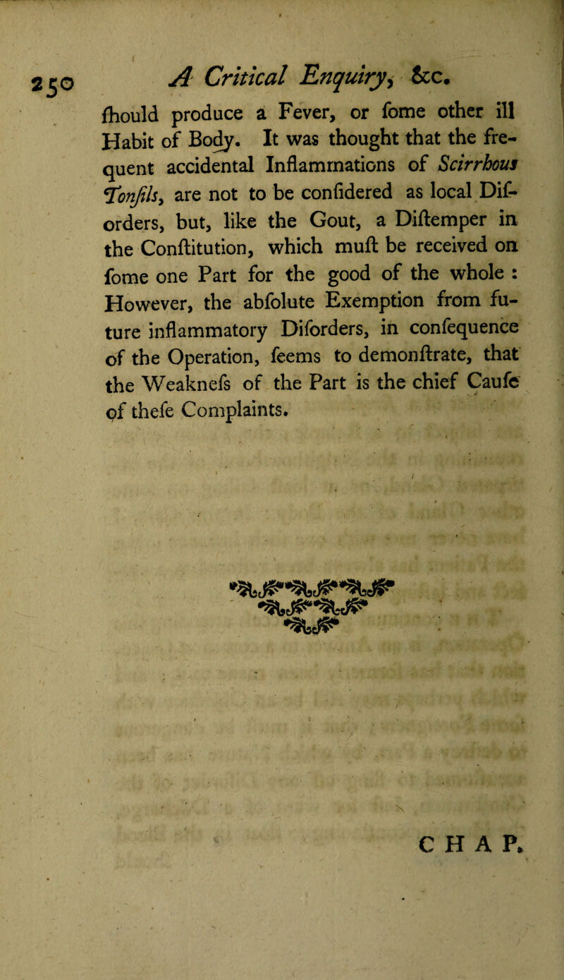 25° r . Should produce a Fever, or fome other ill Habit of Body. It was thought that the fre¬ quent accidental Inflammations of Scirrhous *TonJils, are not to be confidered as local Dif- orders, but, like the Gout, a Diftemper in the Conftitution, which muft be received on fome one Part for the good of the whole : However, the abfolute Exemption from fu¬ ture inflammatory Diforders, in confequence of the Operation, feems to demonflrate, that the Weaknefs of the Part is the chief Caufe of thefe Complaints. CHAP.