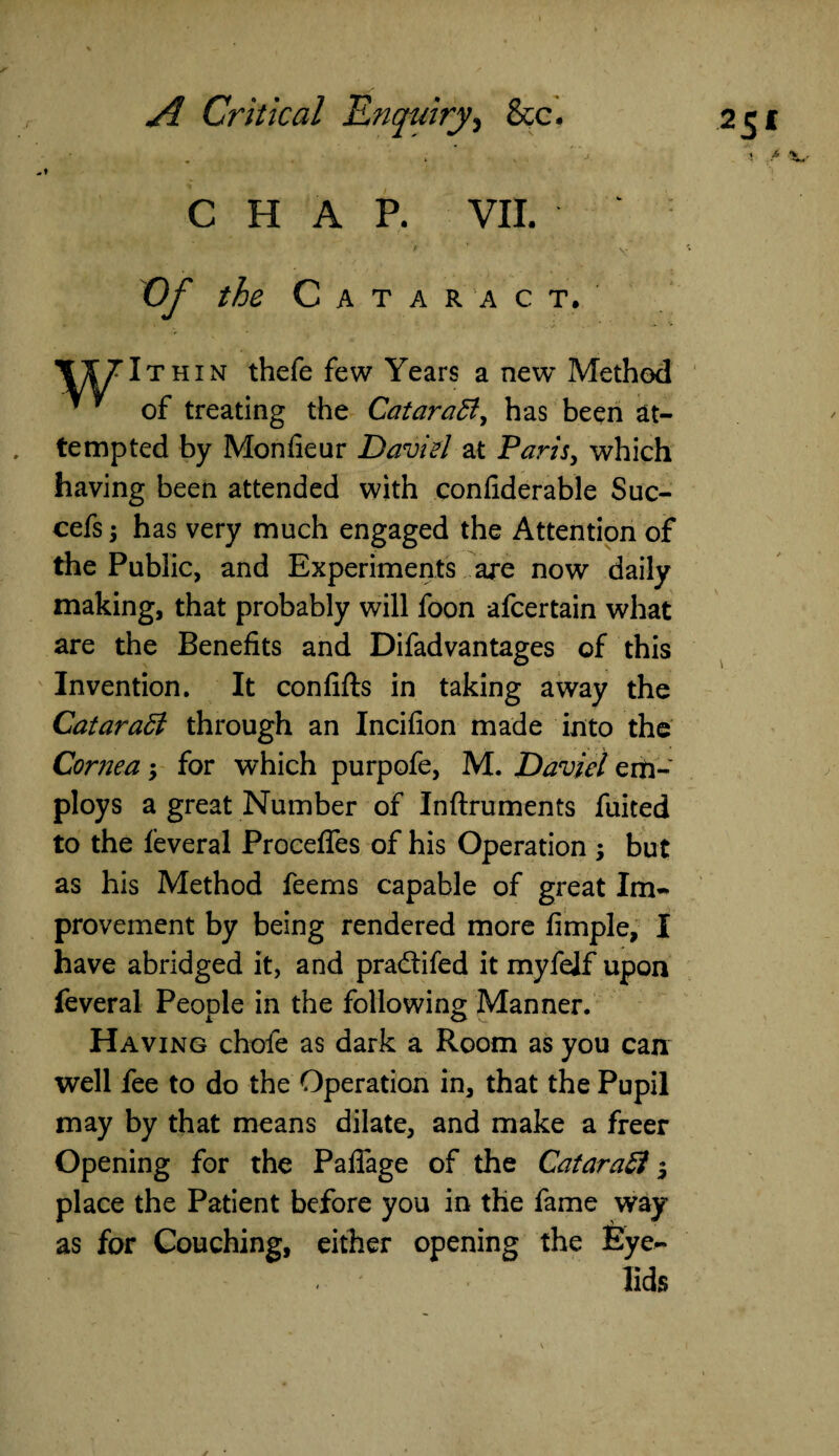 CHAP. VII. P ' ‘ - ' ' y Of the Cataract. VIJIthin thefe few Years a new Method * * of treating the Catarad, has been at¬ tempted by Mon fie ur David at Paris, which having been attended with confiderable Suc- cefs; has very much engaged the Attention of the Public, and Experiments are now daily making, that probably will foon afcertain what are the Benefits and Difadvantages of this Invention. It confifts in taking away the Qatar ad through an Incifion made into the Cornea; for which purpofe, M. David em¬ ploys a great Number of Inftruments fuited to the feveral Procefles of his Operation ; but as his Method feems capable of great Im¬ provement by being rendered more Ample, I have abridged it, and pra&ifed it myfelf upon feveral People in the following Manner. Having chofe as dark a Room as you can well fee to do the Operation in, that the Pupil may by that means dilate, and make a freer Opening for the Paflage of the Catarad $ place the Patient before you in the fame way as for Couching, either opening the Eye¬ lids