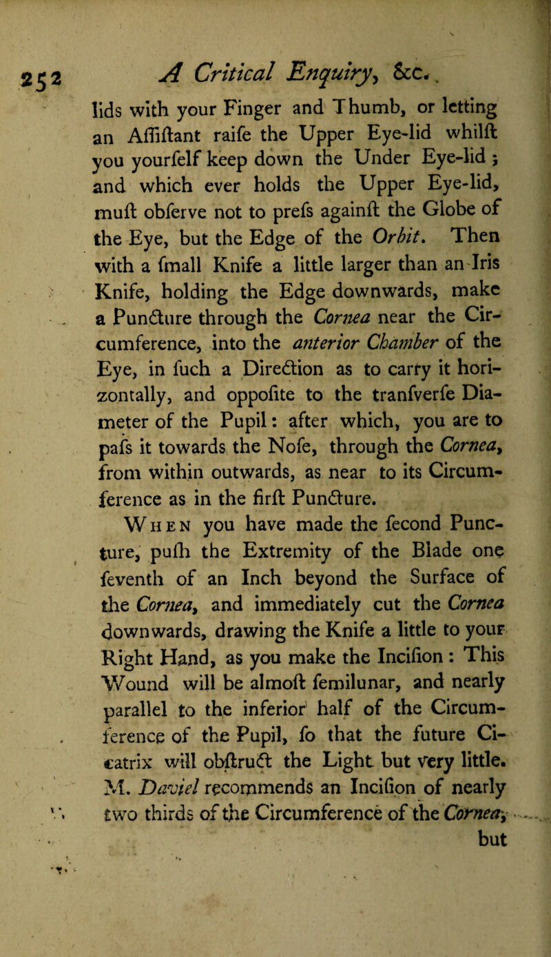 lids with your Finger and Thumb, or letting an Affiftant raife the Upper Eye-lid whilft you yourfelf keep down the Under Eye-lid ; and which ever holds the Upper Eye-lid, muft obferve not to prefs againft the Globe of the Eye, but the Edge of the Orbit. Then with a fmall Knife a little larger than an Iris Knife, holding the Edge downwards, make a Puncture through the Cornea near the Cir¬ cumference, into the anterior Chamber of the Eye, in fuch a Direction as to carfy it hori¬ zontally, and oppolite to the tranfverfe Dia¬ meter of the Pupil: after which, you are to pafs it towards the Nofe, through the Cornea, from within outwards, as near to its Circum¬ ference as in the firft Punfture. When you have made the fecond Punc¬ ture, pufh the Extremity of the Blade one feventh of an Inch beyond the Surface of the Cornea, and immediately cut the Cornea downwards, drawing the Knife a little to your Right Hand, as you make the Incifion: This Wound will be almoft femilunar, and nearly parallel to the inferior' half of the Circum¬ ference of the Pupil, fo that the future Ci¬ catrix will obftruft the Light but my little. M. Davie! recommends an Incifion of nearly two thirds of the Circumference of the Cornea,. but