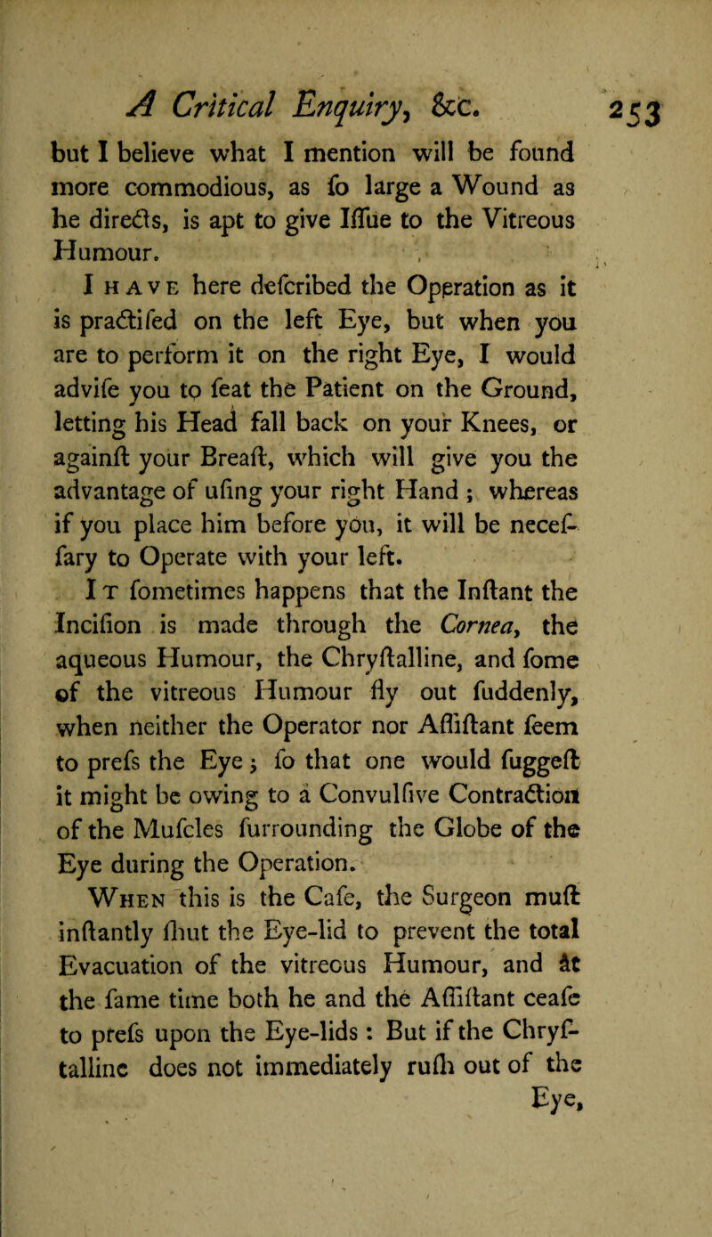 but I believe what I mention will be found more commodious, as fo large a Wound as he direds, is apt to give Iflue to the Vitreous Humour. I have here defcribed the Operation as it is pra&ifed on the left Eye, but when you are to perform it on the right Eye, I would advife you to feat the Patient on the Ground, letting his Head fall back on your Knees, or againft your Bread, which will give you the advantage of ufing your right bland ; whereas if you place him before you, it will be necef- fary to Operate with your left. I t fometimes happens that the Inflant the Incifion is made through the Cornea, the aqueous Elumour, the Chryftalline, and fome of the vitreous Humour fly out fuddenly, when neither the Operator nor Affiftant feem to prefs the Eye $ fo that one would fugged it might be owing to a Convulfive Contraction of the Mufcles furrounding the Globe of the Eye during the Operation. When this is the Cafe, the Surgeon muft inftantly fhut the Eye-lid to prevent the total Evacuation of the vitreous Humour, and the fame time both he and the Afliflant ceafe to ptefs upon the Eye-lids: But if the Chryf- tallinc does not immediately rufli out of the Eye,