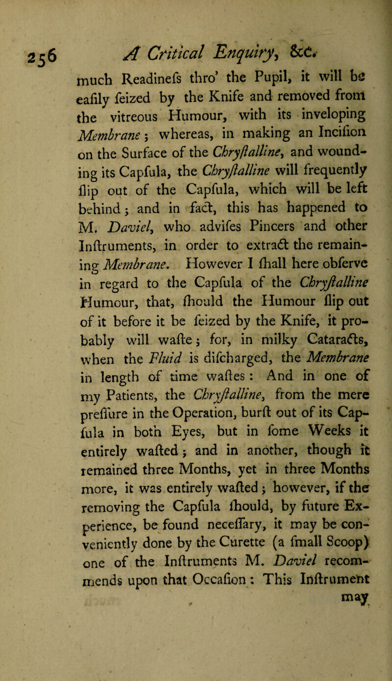 much Readinefs thro’ the Pupil, it will he eafily feized by the Knife and removed front the vitreous Humour, with its inveloping Membrane 5 whereas, in making an Inciiion on the Surface of the Chry/lalline, and wound¬ ing its Capfula, the Chryjlalline will frequently flip out of the Capfula, which will be left behind; and in fact, this has happened to M. Daviel, who advifes Pincers and other Inftruments, in order to extradt the remain¬ ing Membrane. However I fhall here obferve in regard to the Capfula of the Chryjlalline Humour, that, fhould the Humour flip out of it before it be feized by the Knife, it pro¬ bably will wafte; for, in milky Cataradts, when the Fluid is difeharged, the Membrane in length of time waftes: And in one of my Patients, the Chryjlalline, from the mere prefiure in the Operation, burft out of its Cap¬ fula in both Eyes, but in fome Weeks it entirely wafted5 and in another, though it remained three Months, yet in three Months more, it was entirely wafted ; however, if the removing the Capfula ihould, by future Ex¬ perience, be found neceflary, it may be con¬ veniently done by the Curette (a fmall Scoop) one of the Inftruments M. Daviel recom¬ mends upon that Occafion ; This Inftrument may
