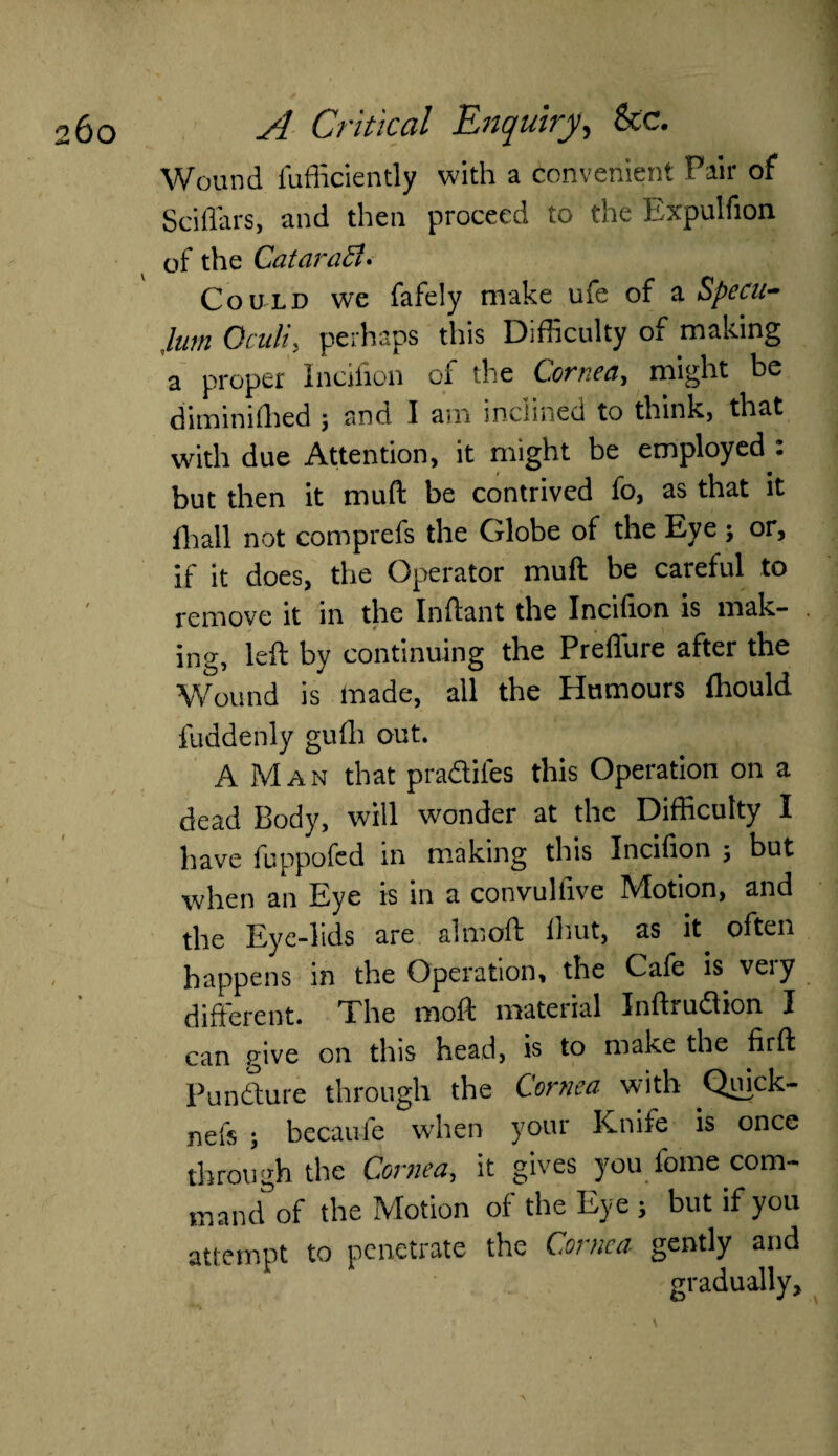 Wound iufiiciently with a convenient Pair of Sciffars, and then proceed to the Expulfion of the Catarad* Could we fafely make ufe of z Specu¬ lum Oculiy perhaps this Difficulty of making a proper Incifion oi the Corned, might be diminiffied j and I am inclined to think, that with due Attention, it might be employed : but then it muft be contrived fo, as that it {ball not comprefs the Globe of the Eye ; or, if it does, the Operator muft be careful to remove it in the Inftant the Incifion is mak¬ ing, left by continuing the Preflure after the Wound is made, all the Humours fhould fuddenly gufh out. A Man that pradifes this Operation on a dead Body, will wonder at the Difficulty I have fuppofed in making this Incifion 5 but when an Eye is in a convulfive Motion, and the Eye-lids are almoft ihut, as it^ often happens in the Operation, the Cafe is veiy different. The moft material Infhudion I can give on this head, is to make the firft Pun dure through the Cornea with Quick- nefs ; becaufe when your Knife is once through the Cornea, it gives you fome com¬ mand of the Motion of the Eye ; but if you attempt to penetrate the Cornea gently and gradually.