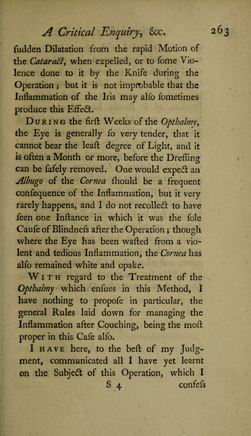 fudden Dilatation from the rapid Motion of the CataraB, when expelled, or to fome Vio¬ lence done to it bv the Knife during the j o Operation $ but it is not improbable that the Inflammation of the Iris may alfo fometimes produce this Effedt. D uring the firft Weeks of the Opthahiy, the Eye is generally fo very tender, that it cannot bear the leaft degree of Light, and it is often a Month or more, before the Drefiing can be fafely removed. One would exped an Albugo of the Cornea fhould be a frequent confequence of the Inflammation, but it very rarely happens, and I do not recoiled: to have feen one Inftance in which it was the foie Caufe of Blindnefs after the Operation; though where the Eye has been wafted from a vio¬ lent and tedious Inflammation, the Cornea has alfo remained white and opake. With regard to the Treatment of the Opthalmy which enfues in this Method, I have nothing to propofe in particular, the general Rules laid down for managing the Inflammation after Couching, being the moft proper in this Cafe alfo. I have here, to the beft of my Judg¬ ment, communicated all I have yet learnt on the Subjed of this Operation, which I S 4. confcis / *