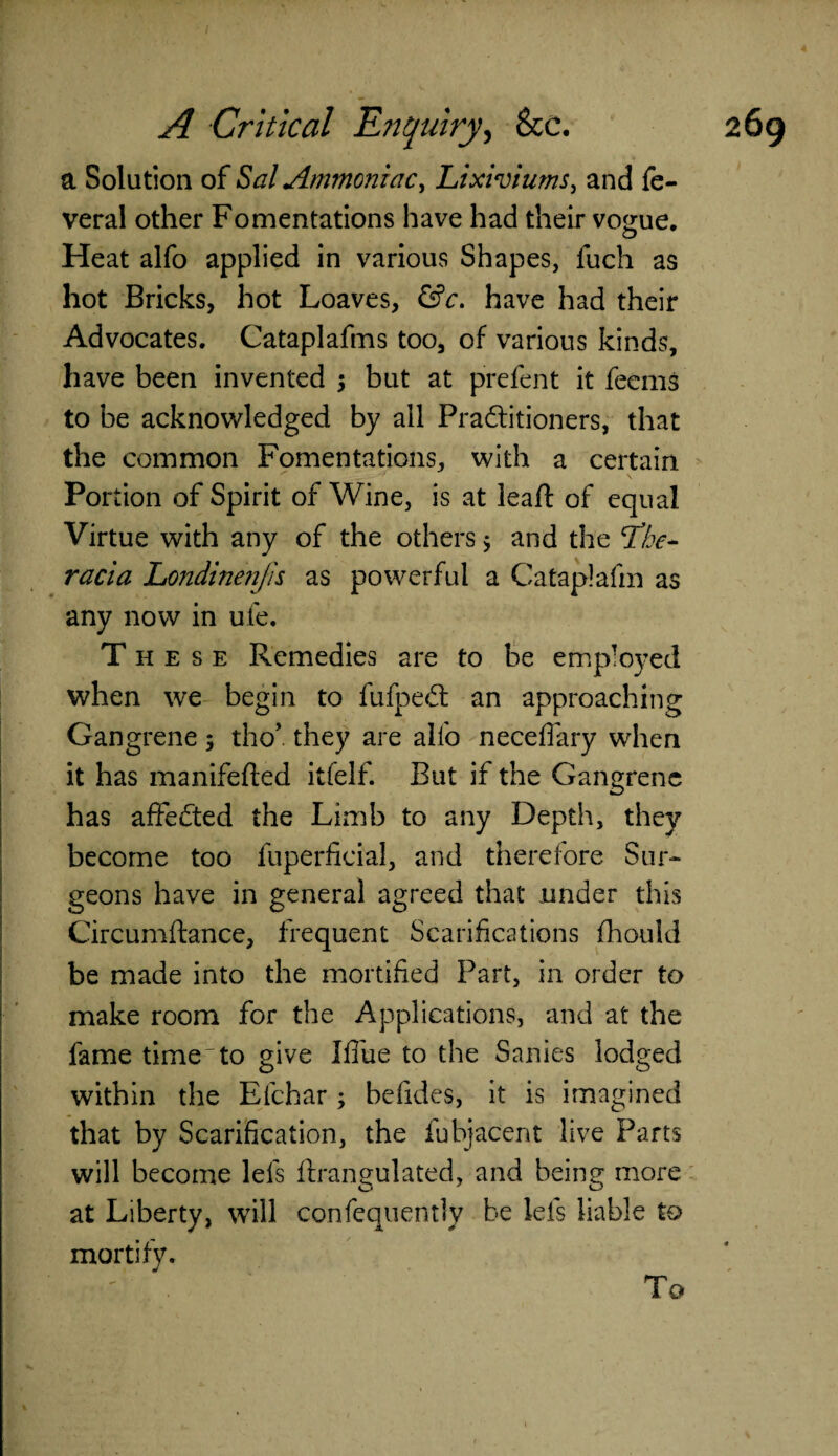 a Solution of Sal Ammoniac, Lixiviums, and fe- veral other Fomentations have had their vogue. Heat alfo applied in various Shapes, fuch as hot Bricks, hot Loaves, &c. have had their Advocates. Cataplafms too, of various kinds, have been invented $ but at prefent it feems to be acknowledged by all Practitioners, that the common Fomentations, with a certain Portion of Spirit of Wine, is at leaft of equal Virtue with any of the others 5 and the SThe- racia Londinenjis as powerful a Cataplafm as any now in ufe. These Remedies are to be employed when we begin to fufpeCt an approaching Gangrene 5 tho’. they are alfo neceflary when it has manifefted itfelf. But if the Gangrene has affedted the Limb to any Depth, they become too fuperficial, and therefore Sur¬ geons have in general agreed that under this Circumftance, frequent Scarifications fhould be made into the mortified Part, in order to make room for the Applications, and at the fame time to give I flue to the Sanies lodged within the Efchar; befides, it is imagined that by Scarification, the fubjacent live Parts will become lets ftrangulated, and being more at Liberty, will confequently be lets liable to mortify. To