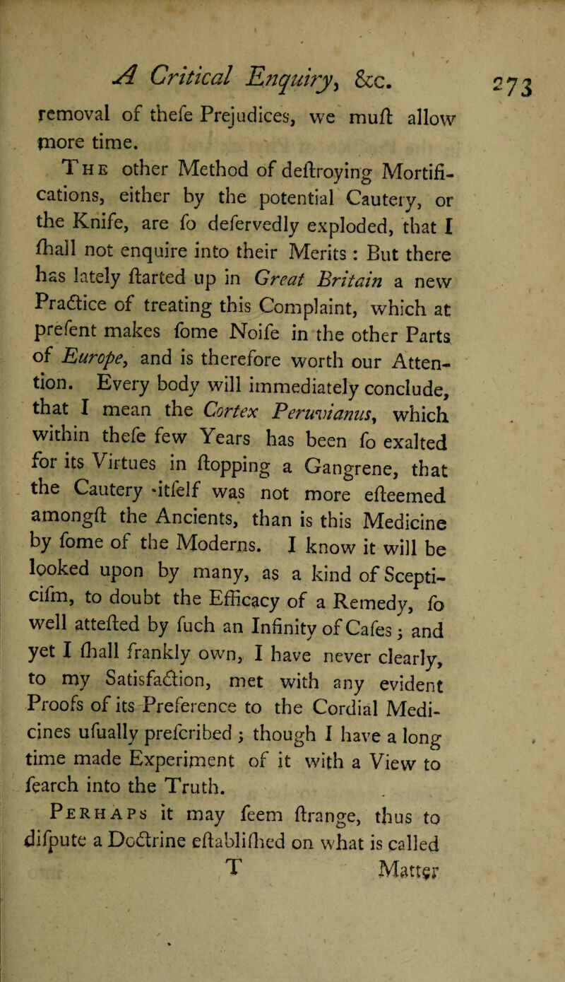 ( removal of thefe Prejudices, we mu ft allow more time. 1 he other Method of deftroying Mortifi¬ cations, either by the potential Cautery, or the Knife, are fo defervedly exploded, that I fhall not enquire into their Merits : But there has lately ftarted up in Great Britain a new Practice of treating this Complaint, which at prefent makes fome Noife in the other Parts of Europe, and is therefore worth our Atten¬ tion. Every body will immediately conclude, that I mean the Cortex Peruvianas, which within thefe few Years has been fo exalted for its Virtues in flopping a Gangrene, that the Cautery fitlelf was not more efteemed amongft the Ancients, than is this Medicine by fome of the Moderns. I know it will be looked upon by many, as a kind of Scepti- cifm, to doubt the Efficacy of a Remedy, fo w^ell attefted by fuch an Infinity of Cafes; and yet I (hall frankly own, I have never clearly, to my Satisfaction, met with any evident Proofs of its-Preference to the Cordial Medi¬ cines ufually preferibed ; though I have a long time made Experiment of it with a View to fearch into the Truth. Perhaps it may feem ftrange, thus to difpute a Doctrine eftablifhed on what is called T Matter