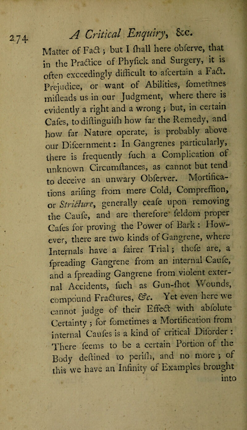 274- Matter of Fad ; bat I {hall here obferve, that in the Practice of Phyfick and Surgery, it is often exceedingly difficult to afcertain a Fad. Prejudice, or want of Abilities, fometitnes mifleads us in our Judgment, where there is evidently a right and a wrong; but, in certain Cafes, to diftinguifh how far the Remedy, and how far Nature operate, is probably above our Difcernment: In Gangrenes particularly, there is frequently fuch a Complication of unknown Circumftances, as cannot but tend to deceive an unwary Obferver. Mortifica¬ tions a riling from mere Cold, Compreffion, or StriShire, generally ceafe upon removing the Caufe, and are therefore' feldom proper Cafes for proving the Power of Bark : How¬ ever, there are two kinds of Gangrene, where Internals have a fairer Trial; thefe are, a {spreading Gangrene from an internal Caufe, and a fpreading Gangrene from violent exter¬ nal Accidents, fuch as Gun-fhot Vv ounds, compound Fradures, &c. Yet even here we cannot judge of their Effed with abfolute Certainty ; for fometimes a Mortification from internal Caufes is a kind oi critical .-Lulordei > There feems to be a certain Portion of the Body deflined to periih, and no more ; of this we have an Infinity of Examples brought into