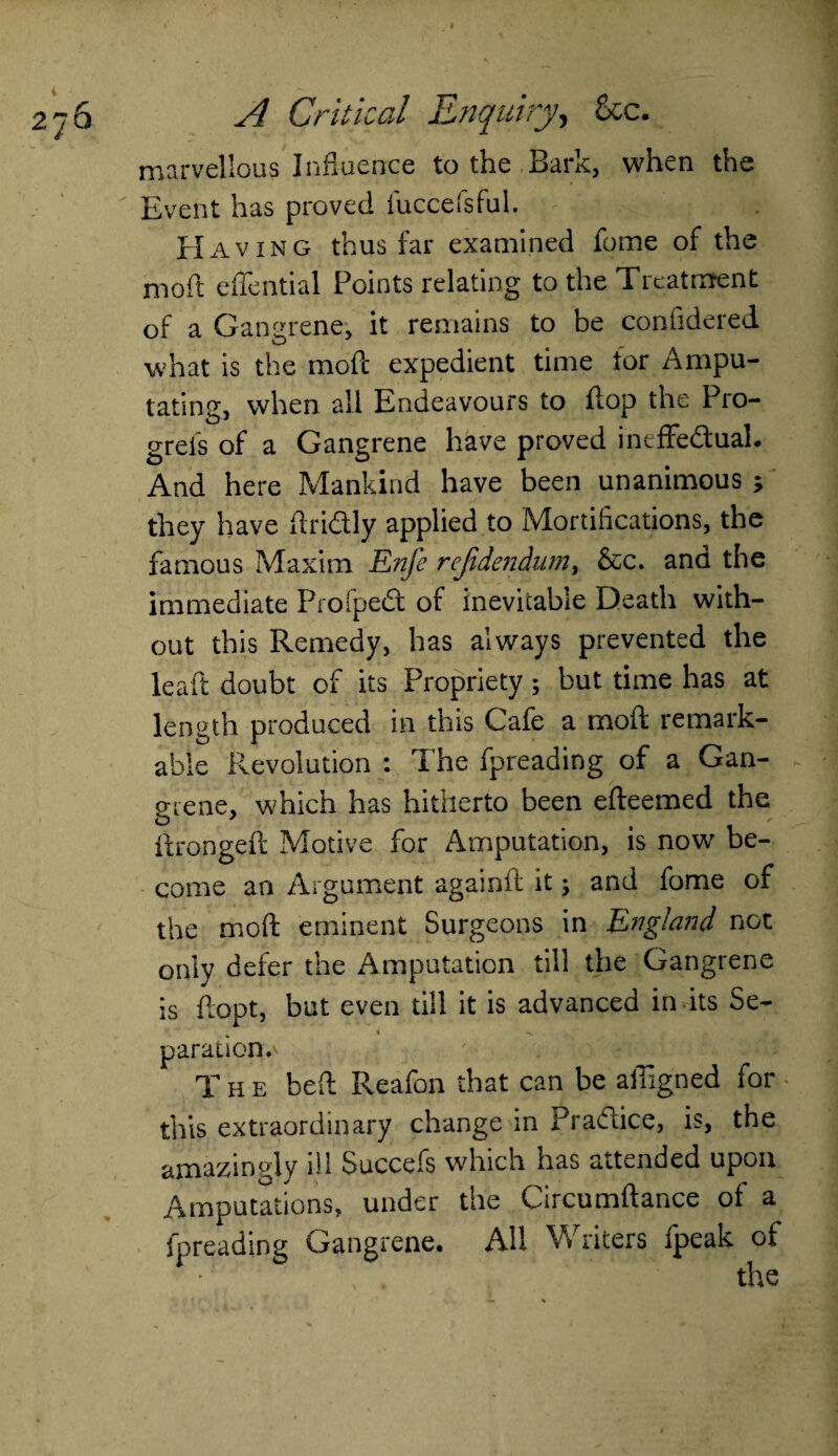 marvellous Influence to the Bark, when the Event has proved fuccefsful. Having thus far examined fome of the mod effential Points relating to the Treatment of a Gangrene, it remains to be confidered what is the mod expedient time for Ampu¬ tating, when al 1 Endeavours to flop the Pro- grefs of a Gangrene have proved ineffedual. And here Mankind have been unanimous ; they have dridly applied to Mortifications, the famous Maxim Enfe refidendum, &c. and the immediate Profped of inevitable Death with¬ out this Remedy, has always prevented the ieaft doubt of its Propriety; but time has at length produced in this Cafe a moil remark¬ able Revolution : The fpreading of a Gan¬ grene, which has hitherto been efleemed the O 1 flrongefl Motive for Amputation, is now be¬ come an Argument againd it •> and fome of the mod eminent Surgeons in England not only defer the Amputation till the Gangrene is dopt, but even till it is advanced in its Se¬ paration.^ The bed Reafon that can be aliigned for this extraordinary change in Pradice, is, the amazingly ill Succefs which has attended upon Amputations, under the Circumdance of a fpreading Gangrene. All W riters ipeak of