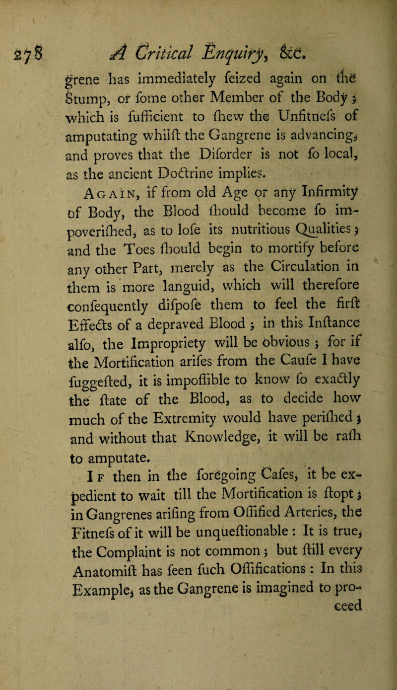 grene has immediately feized again on the Stump, of fome other Member of the Body ; which is fufficient to fhew the Unfitnefs of amputating whiift the Gangrene is advancing* and proves that the Diforder is not fo local, as the ancient Do&rine implies. Again, if from old Age or any Infirmity of Body, the Blood lhould become fo im- poverifhed, as to lofe its nutritious Qualities $ and the Toes fhould begin to mortify before any other Part, merely as the Circulation in them is more languid, which will therefore confequently difpofe them to feel the firft Effects of a depraved Blood in this Inftance alfo, the Impropriety will be obvious ; for if the Mortification arifes from the Caufe I have fuggefled, it is impoffible to know fo exactly the date of the Blood, as to decide how much of the Extremity would have perifhed * and without that Knowledge, it will be rath to amputate. I f then in the foregoing Cafes, it be ex¬ pedient to wait till the Mortification is ftopt j in Gangrenes arifing from Offified Arteries, the Fitnefs of it will be unquedionable : It is true, the Complaint is not common; but dill every Anatomid has feen inch Offifications: In this Example, as the Gangrene is imagined to pro-