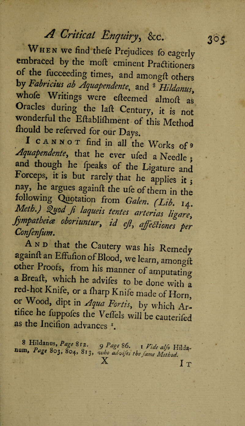 When we find tbefe Prejudices fo eagerly embraced by the moft eminent Practitioners of the fucceeding times, and amongft others by Fabrics ab Aquapendente, and 8 Hildanus, whofe Writings were efteemed almolt as* Oracles during the laft Century, it is not wonderful the Eftablilhment of this Method fhould be referved for our Days. I c a n N o t find in all the Works of 9 Aquapendente, that he ever ufed a Needle • and though he fpeaks of the Ligature and Forceps, it is but rarely that he applies it j nay, he argues againft the ufe of them in the following Quotation from Galen. (Lib. 14. Meth.) Quod Ji laqueis tentes arteries ligare fympatheia oboriuntur, id ejl, affeaiones per Confenfum. t A n D that the Cautery was his Remedy againftan Effufion of Blood, we learn, amonoft other Proofs, from his manner of amputating a Breaft, which he advifes to be done with a red-hot Knife, or a fliarp Knife made of Horn, or Wood, dipt in Aqua Fortis, by which Ar¬ tifice he fuppofes the Veffels will be cauterifed as the Incifion advances \ 8 Hildanus, Page Srz. 9 Page 86. Hum, Page 803, 804, 813, who advifes the X I Vide alfo Hilda- jame Method.