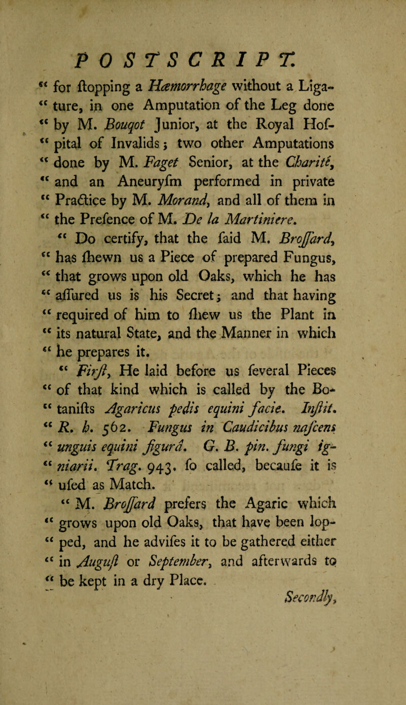 <€ for flopping a Hemorrhage without a Liga- <c ture, in one Amputation of the Leg done “ by M. Bouqot Junior, at the Royal Hof- <c pital of Invalids \ two other Amputations “ done by M. Faget Senior, at the Charity €C and an Aneuryfm performed in private tc Pradice by M. Morand, and all of them in <c the Prefence of M. De la Allart ini ere. €t Do certify, that the faid M. Brofard, cc has fhewn us a Piece of prepared Fungus, “ that grows upon old Oaks, which he has *c allured us is his Secret j and that having “ required of him to fhew us the Plant in u its natural State, and the Manner in which <c he prepares it. <c Firjl, He laid before us feveral Pieces <c of that kind which is called by the Bo* cc tanifts Agar tens pedis equini facie. Inf it. “ R. h. 562. Fungus in Caudicibus nafcens <c unguis equini figurd. G. B. pin. fu?igi ig- <c niarii. Frag. 943, fo called, becaufe it is “ ufed as Match. <c M. Brojfard prefers the Agaric which tc grows upon old Oaks, that have been lop- “ ped, and he advifes it to be gathered either tc in Augujl or September, and afterwards to “ be kept in a dry Place.