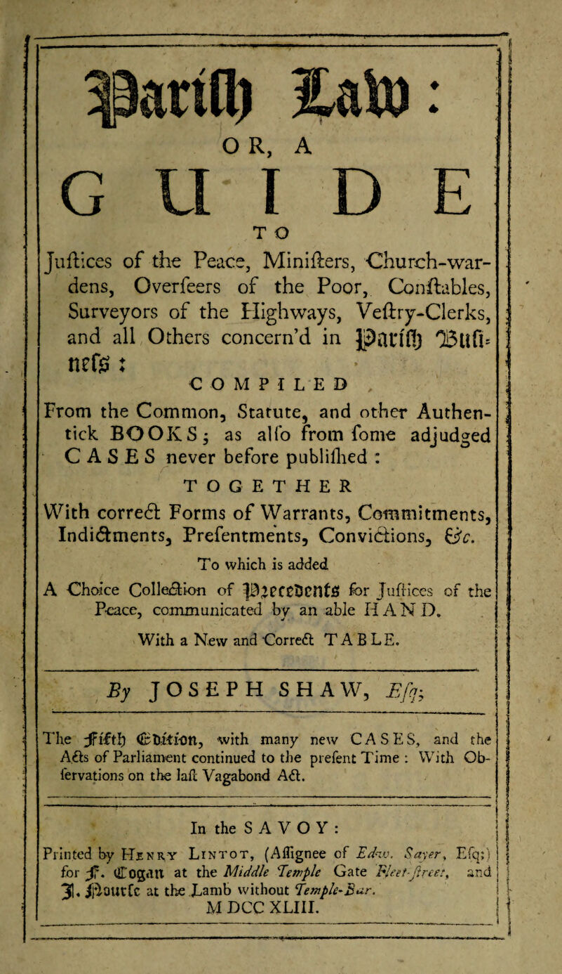 arid) iato: O R, A GUIDE T O Juftices of the Peace, Minilters, Church-war¬ dens, Overfeers of the Poor, Conftables, Surveyors of the Highways, Veftry-Clerks, and all Others concern’d in 03ufb ttefs: COMPILED , From the Common, Statute, and other Authen- tick BOOKS; as alio from fome adjudged C A S E S never before publifhed : TOGETHER With corredt Forms of Warrants, Commitments, Indictments, Preferments, Convictions, Sc. To which is added A Choice Collection of PjpfCBcntS for JufHces of the Peace, communicated by an able IIA N D. With a New and Correct TABLE, By J O S E P H SHAW, Efq- The Ctu'-ti-on, with many new CASE,S, and the A,£is of Parliament continued to the prefentTime: With Ob- fervations on the laft Vagabond A6t. In the S A V O Y : Printed by Henry Lintot, (Affignee of Ediv. Sayer, Efq;) for -f'. CogdU at the Middle Temple Gate FJeet-jiree:, and i 31. ll^OUtfc at the Lamb without Temple-£ur.