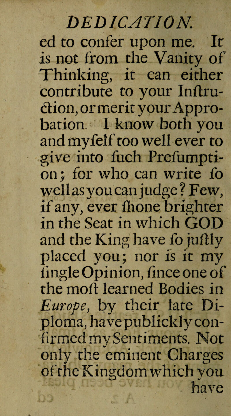 ed to confer upon me. It is not from the Vanity of Thinking, it can either contribute to your Inftru- dion, or merit your Appro¬ bation. I know both you and myfelf too well ever to give into fuch Prefumpti- on; for who can write fo well as you can judge? Few, if any, ever fhone brighter in the Seat in which GOD and the King have fo judly placed you; nor is it my iingle Opinion, fmceone of the mod learned Bodies in Europe, by their late Di¬ ploma, have publickly con¬ firmed my Sentiments. Not only the eminent Charges of the Kingdom which you have