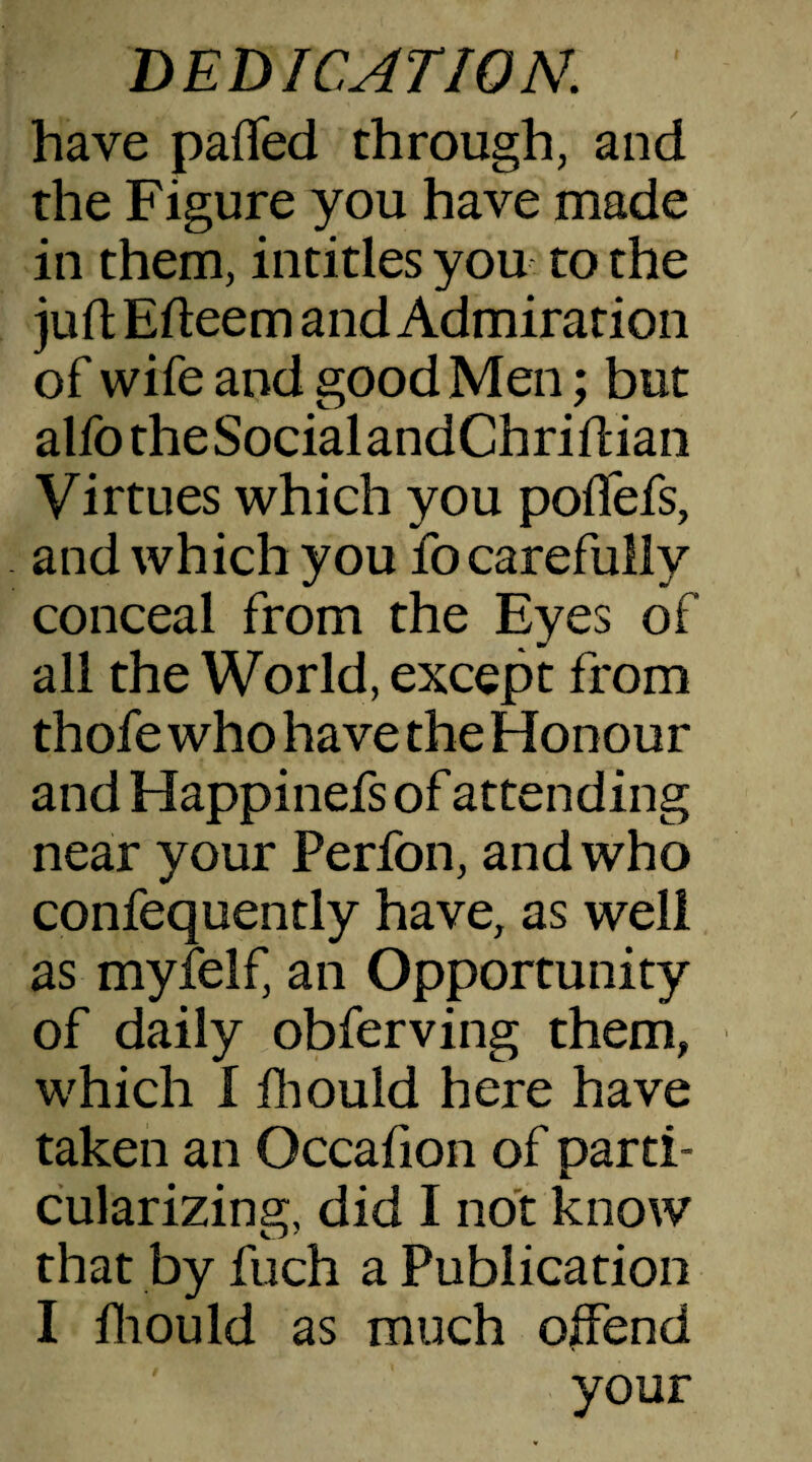 have pafled through, and the Figure you have made in them, intitles you to the juft Efleem and Admiration of wife and good Men; but alfotheSocialandChriftian Virtues which you poffefs, and which you fo carefully conceal from the Eyes of all the World, except from thofe who have the Honour and Happinefs of attending near your Perfon, and who confequently have, as well as myfelf, an Opportunity of daily obferving them, which 1 fhould here have taken an Occafion of parti¬ cularizing, did I not know that by fuch a Publication I fhould as much offend your