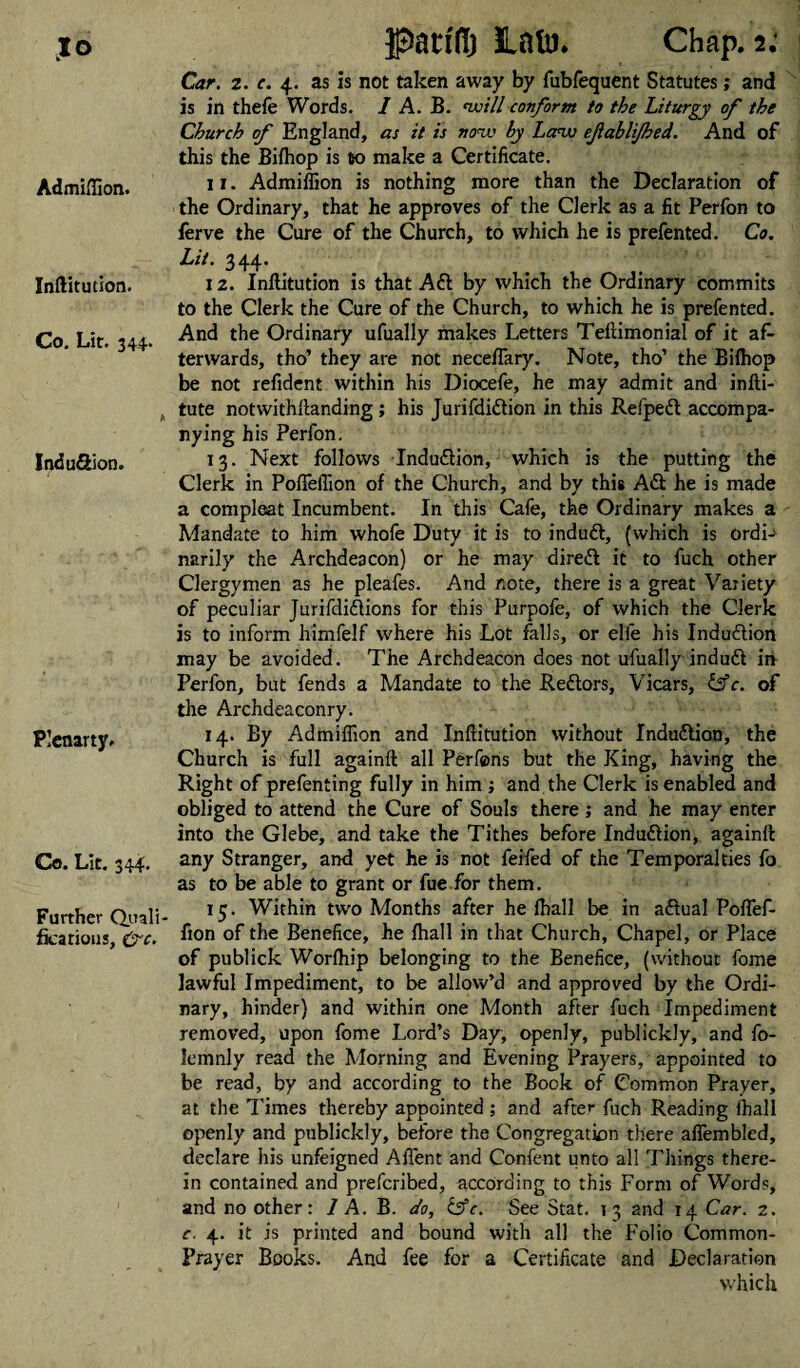 %o Admiffion. Inftitution. Co. Lit. 344. Induftion. Plenarty. Co. Lit. 344. Further Quali¬ fications, &c. pat® JLatu* Chap. 2; Car. 2. e. 4. as is not taken away by fubfequent Statutes; and is in thefe Words. I A. B. will conform to the Liturgy of the Church of England, as it is now by Law efablijhed. And of this the Bifhop is to make a Certificate. 11. Admiffion is nothing more than the Declaration of the Ordinary, that he approves of the Clerk as a fit Perfon to ferve the Cure of the Church, to which he is prefented. Co. Lit. 344’ 12. Inftitution is that Aft by which the Ordinary commits to the Clerk the Cure of the Church, to which he is prefented. And the Ordinary ufually makes Letters Teftimonial of it af¬ terwards, tho’ they are not neceflary. Note, tho’ the Bifhop be not refident within his Diocefe, he may admit and infti- tute notwithftanding; his Jurifdiftion in this Refpeft accompa¬ nying his Perfon. 13. Next follows Induftion, which is the putting the Clerk in Pofleffion of the Church, and by this Aft he is made a compleat Incumbent. In this Cafe, the Ordinary makes a Mandate to him whofe Duty it is to induft, (which is ordi-> narily the Archdeacon) or he may direft it to fuch other Clergymen as he pleafes. And note, there is a great Variety of peculiar Jurifdiftions for this Purpofe, of which the Clerk is to inform himfelf where his Lot falls, or elfe his Induftion may be avoided. The Archdeacon does not ufually induft in Perfon, but fends a Mandate to the Reftors, Vicars, &c. of the Archdeaconry. 14. By Admiffion and Inftitution without Induftion, the Church is full againft all Perfons but the King, having the Right of prefenting fully in him ; and the Clerk is enabled and obliged to attend the Cure of Souls there; and he may enter into the Glebe, and take the Tithes before Induftion, againft any Stranger, and yet he is not feifed of the Temporalties fo as to be able to grant or fue for them. 15. Within two Months after he fhall be in aftual Poflef- fion of the Benefice, he fhall in that Church, Chapel, or Place of publick Worfhip belonging to the Benefice, (without fome lawful Impediment, to be allow’d and approved by the Ordi¬ nary, hinder) and within one Month after fuch Impediment removed, upon fome Lord’s Day, openly, publickly, and fo- Iemnly read the Morning and Evening Prayers, appointed to be read, by and according to the Book of Common Prayer, at the Times thereby appointed ; and after fuch Reading fhall openly and publickly, before the Congregation there aflembled, declare his unfeigned Afient and Confent unto all Things there¬ in contained and prefcribed, according to this Form of Words, and no other: 1 A. B. do, &c. See Stat. 13 2nd 14 Car. 2. c. 4. it is printed and bound with all the Folio Common- Prayer Books. And fee for a Certificate and Declaration which