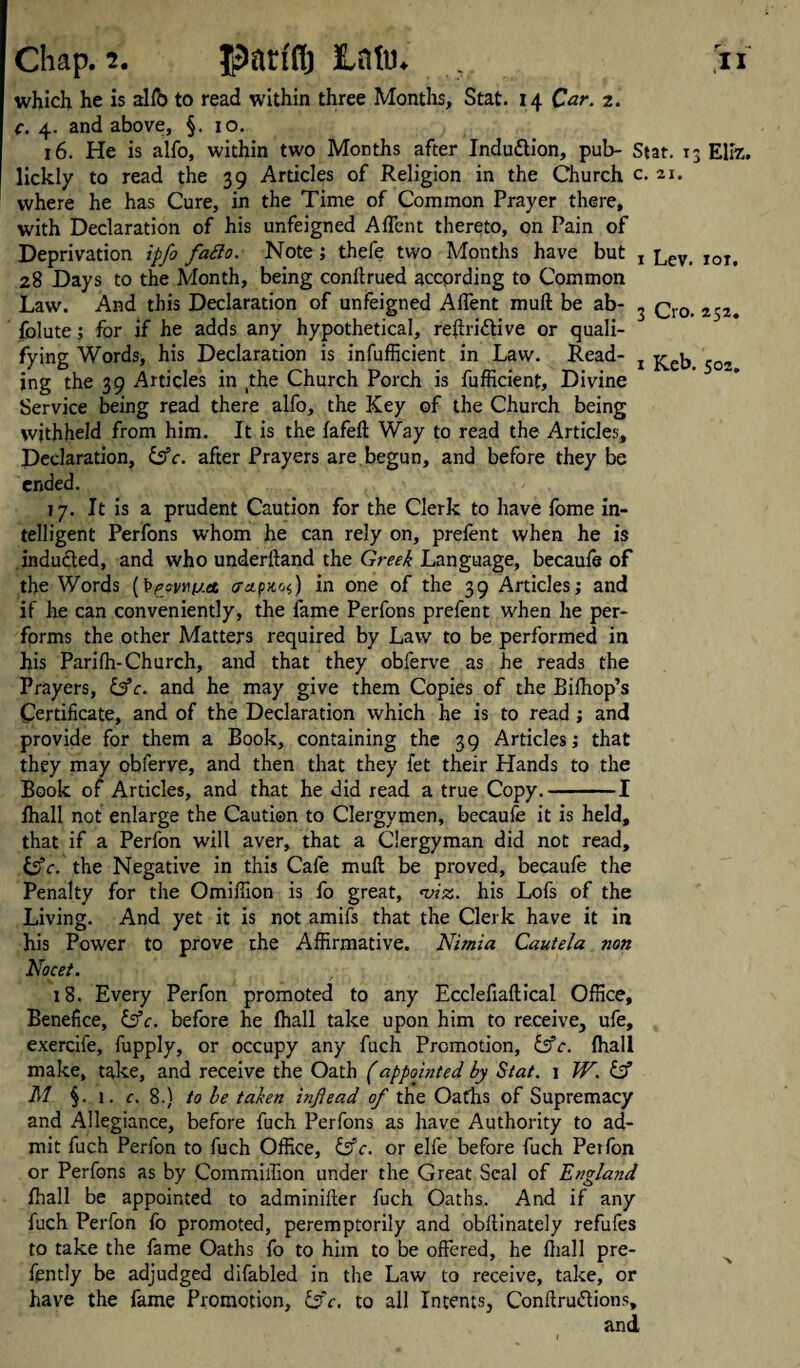 which he is alfo to read within three Months, Stat. 14 Car. 2. c. 4. and above, §. 10. 16. He is alfo, within two Months after Induction, pub- Stat. 13 Ellz. lickly to read the 39 Articles of Religion in the Church c. 21. where he has Cure, in the Time of Common Prayer there, with Declaration of his unfeigned Aflent thereto, on Pain of Deprivation ipfo fatto. Note; thefe two Months have but , lev ,oi> 28 Days to the Month, being conftrued according to Common Law. And this Declaration of unfeigned Affent muft be ab- 3 q0 252< folute; for if he adds any hypothetical, reftri&ive or quali¬ fying Words, his Declaration is infufficient in Law. Read- 2 5Q, ing the 39 Articles in (the Church Porch is fufficient. Divine Service being read there alfo, the Key of the Church being withheld from him. It is the fafeft Way to read the Articles, Declaration, &c. after Prayers are begun, and before they be ended. 17. It is a prudent Caution for the Clerk to have fome in¬ telligent Perfons whom he can rely on, prelent when he is inducted, and who underltand the Greek Language, becaufe of the Words (t>^’svr.fj.et <r*pxof) in one of the 39 Articles; and if he can conveniently, the fame Perfons prefent when he per¬ forms the other Matters required by Law to be performed in his Parifh-Church, and that they obferve as he reads the Prayers, &c. and he may give them Copies of the Bifhop’s Certificate, and of the Declaration which he is to read ; and provide for them a Book, containing the 39 Articles; that they may obferve, and then that they fet their Hands to the Book of Articles, and that he did read a true Copy.-1 Ihall not enlarge the Caution to Clergymen, becaufe it is held, that if a Perfon will aver, that a Clergyman did not read, &c. the Negative in this Cafe muft be proved, becaufe the Penalty for the Omiffion is fo great, ‘viz. his Lofs of the Living. And yet it is not amifs that the Clerk have it in his Power to prove the Affirmative. Nimia Cautela non Nocet. 18. Every Perfon promoted to any Eccleliaftical Office, Benefice, &c. before he fhall take upon him to receive, ufe, exercile, fupply, or occupy any fuch Promotion, dffc. fhall make, take, and receive the Oath (appointed by Stat. 1 W. dsf M §. l. c. 8.) to be taken inflead of the Oaths of Supremacy and Allegiance, before fuch Perfons as have Authority to ad¬ mit fuch Perfon to fuch Office, If c. or ejfe before fuch Perfon or Perfons as by Commiffion under the Great Seal of England fhall be appointed to adminifter fuch Oaths,. And if any fuch Perfon fo promoted, peremptorily and obftinately refufes to take the fame Oaths fo to him to be offered, he fhall pre- fently be adjudged difabled in the Law to receive, take, or have the fame Promotion, ifc. to all Intents, Conftru&ions, and