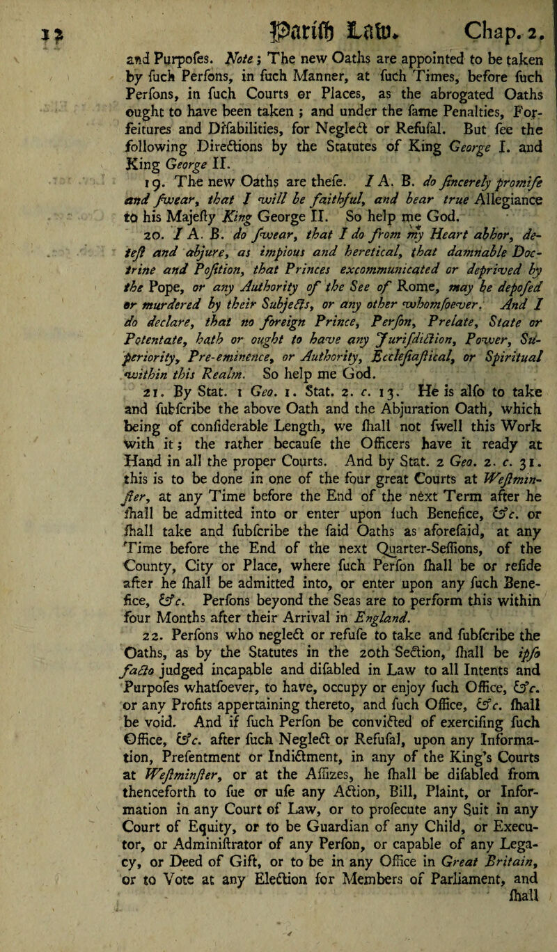 arid Purpofes. Note; The new Oaths are appointed to be taken by fuck Perfons, in fuch Manner, at fuch Times, before fuch Perfons, in fuch Courts er Places, as the abrogated Oaths ought to have been taken ; and under the fame Penalties, For¬ feitures and Difabilities, for NegleCt or Refufal. But fee the following Directions by the Statutes of King George J. and King George II. 19. The new Oaths are thefe. I A. B. do Jlncerely protnife end /weary that J voill be faithful, and bear true Allegiance to his Majelty King George II. So help me God. 20. / A. B. do f wear, that 1 do from my Heart abhor, de- tejl and abjure, as impious asid heretical, that da7nnable Doc¬ trine and Poftion, that Princes excommunicated or deprived by the Pope, or any Authority of the See of Rome, may be depofed er murdered by their Subjefts, or any other vohomfoever. And I do declare, that no foreign Prince, Perfon, Prelate, State or Potentate, hath or ought to have any Jurifdillion, Povuer, Su¬ periorityy Pre-eminence, or Authority, Eiclefiafical, or Spiritual •within this Realm. So help me God. 21. By Stat. 1 Geo. 1. Stat. 2. c. 13. He is alfo to take and fubfcribe the above Oath and the Abjuration Oath, which being of confiderable Length, we lhall not fwell this Work with it; the rather becaufe the Officers have it ready at Hand in all the proper Courts. And by Stat. 2 Geo. 2. c. 31. this is to be done in one of the four great Courts at Weftmm- fer, at any Time before the End of the next Term after he lhall be admitted into or enter upon luch Benefice, tAc. or ihall take and fubfcribe the faid Oaths as aforefaid, at any Time before the End of the next Quarter-Seffions, of the County, City or Place, where fuch Perfon lhall be or relide after he lhall be admitted into, or enter upon any fuch Bene¬ fice, &c. Perfons beyond the Seas are to perform this within four Months after their Arrival in England. 22. Perfons who negleCi or refufe to take and fubfcribe the Oaths, as by the Statutes in the 20th Section, lhall be ipfo fa£io judged incapable and difabled in Law to all Intents and Purpofes whatfoever, to have, occupy or enjoy fuch Office, lAc. or any Profits appertaining thereto, and fuch Office, &c. lhall be void. And if fuch Perfon be convicted of exercifing fuch Office, &c. after fuch NegleCi or Refufal, upon any Informa¬ tion, Prefentment or Indictment, in any of the King’s Courts at Wefiminfer, or at the Affizes, he lhall be difabled from thenceforth to fue or ufe any ACtion, Bill, Plaint, or Infor¬ mation in any Court of Law, or to profecute any Suit in any Court of Equity, or to be Guardian of any Child, or Execu¬ tor, or Adminiftrator of any Perfon, or capable of any Lega¬ cy, or Deed of Gift, or to be in any Office in Great Britain, or to Vote at any Election for Members of Parliament, and lhall