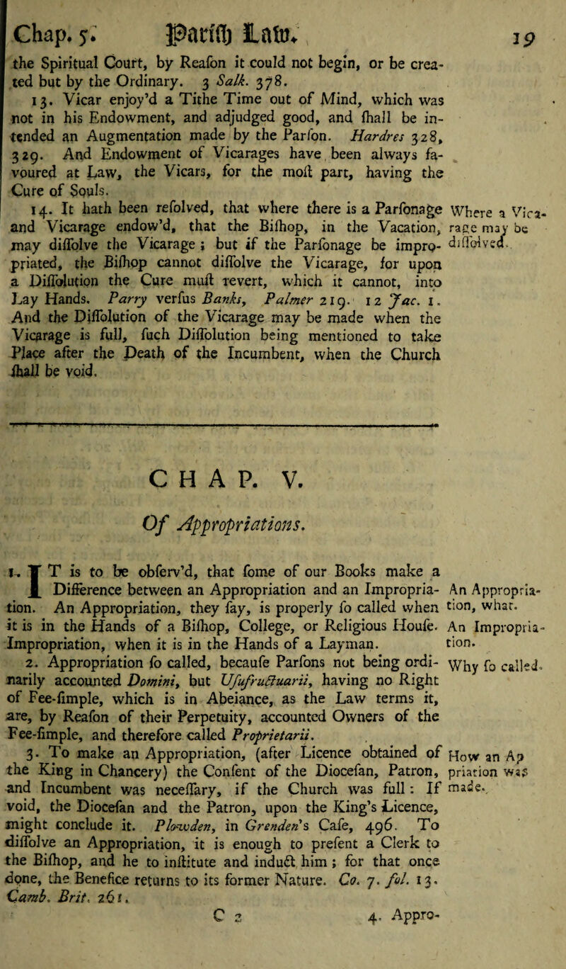 the Spiritual Court, by Reafon it could not begin, or be crea¬ ted but by the Ordinary. 3 Salk. 378. 13. Vicar enjoy’d a Tithe Time out of Mind, which was not in his Endowment, and adjudged good, and fhall be in¬ tended an Augmentation made by the Parfon. Hardres 328, 329. And Endowment of Vicarages have been always fa¬ voured at Law, the Vicars, for the moil part, having the Cure of Souls. 14. It hath been refolved, that where there is a Parfonage Where 1 Vica- and Vicarage endow’d, that the Biihop, in the Vacation, rage may be may diifolve the Vicarage ; but if the Parfonage be impro- djiTplved. priated, the Biihop cannot diifolve the Vicarage, for upon a Diffolution the Cure mull revert, which it cannot, into Lay Hands. Parry verfus Banks, Palmer 219. 12 Jac. 1. And the Diffolution of the Vicarage may be made when the Vicarage is full, fuch Diffolution being mentioned to take Place after the Death of the Incumbent, when the Church ihall be void. CHAP. V. Of Appropriations. t, T T is to be obferv’d, that fome of our Books make a X Difference between an Appropriation and an Impropria- An Appropria¬ tion. An Appropriation, they fay, is properly fo called when t>on» what, it is in the Hands of a Biihop, College, or Religious Houfe. An Impropria- Impropriation, when it is in the Hands of a Layman. tion. 2. Appropriation fo called, becaufe Parfons not being ordi- p0 cai]ed- narily accounted Domini, but Ufufruttuarii, having no Right of Fee-limple, which is in Abeiance, as the Law terms it, are, by Reafon of their Perpetuity, accounted Owners of the Fee-fimple, and therefore called Proprietarii. 3. To make an Appropriation, (after Licence obtained of hoW an Ap the King in Chancery) the Confent of the Diocefan, Patron, priarion wsp and Incumbent was neceffary, if the Church tvas full: If made., void, the Diocefan and the Patron, upon the King’s Licence, might conclude it. Plo-ivden, in Gr ended s Cafe, 496. To diifolve an Appropriation, it is enough to prefent a Clerk to the Biihop, and he to inflitute and indu£l him ; for that once done, the Benefice returns to its former Nature. Co. 7. fol. 13. Camb. Brit. 26I. C 2 4, Appro-