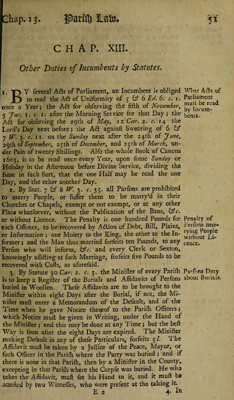 Parfflj into. CHAP. XIII. Other Ditties of Incumbents by Statutes. I. T} Y feveral Ads of Parliament, an Incumbent is obliged What Ads of to read the Ad of Uniformity of 5 iff 6 Ed. 6. c. 1. Parliament once a Year; the Ad for obferving the fifth of November, 3 Jac. 1. c. 1. after the Morning Service for that Day ; the bencs. Ad for obferving the 29th of May, iz Car. 2. c. 14 the Lord’s Day next before; the Ad againll Swearing of 6 & 7 W. 3. c. 11. on the Sunday next after the 24th of June, 29th of September, 25 th of December, and 25 th of March, un¬ der Pain of twenty Shillings. Alfo the whole Book of Canons 1603, is to be read once every Year, upon fome Sunday or Holiday in the Afternoon before Divine Service, dividing the fame in fuch Sort, that the one Half may be read the one Day, and the other another Day. 2. By Stat. 7 8 W. 3. c. 33. all Parfons are prohibited to marry People, or fufter them to be marry’d in their Churches or Chapels, exempt or not exempt, or at any other Place whatfoever, without the Publication of the Bans, &c. or without Licence. The Penalty is one hundred Pounds for Penalty of each Offence, to be recovered by Adion of Debt, Bill, Plaint, 1 erfons mar» or Information ; one Moiety to the King, the other to the In- withou^^]j|f former; and the Man thus married forfeits ten Pounds, to any cence, Perfon who will inform, fsfr. and every Clerk or Sexton, knowingly affilling at fuch Marriage, forfeits five Pounds to be recovered with Cofts, as aforefaid. 3. By Statute 30 Car. 2. c. 3. the Minifler of every Parifh Parfons Duty is to keep a Regifler of the Burials and Affidavits of Perfons abouc Bmiais. buried in Woollen. Thefe Affidavits are to be brought to the Minifler within eight Days after the Burial, if not, the Mi¬ nifler muft enter a Memorandum of the Default, and of the Time when he gave Notice thereof to the Parifh Officers; which Notice mufl be given in Writing, under the Hand of the Minifler ; and this may be done at any Time; but the beft Way is foon after the eight Days are expired. The Minifler making Default in any of thefe Particulars, forfeits 5 /. The Affidavit mull be taken by a Juflice of the Peace, Mayor, or fuch Officer in the Parifh where the Party was buried ; and if there is none in that Parifh, then by a Minifler in the County, excepting in that Parifh where the Corpfe was buried. He who takes the Affidavit, mufl fet his Hand to it, and it mull be attend by two WitnefTes, who were prefent at the taking it. E 2 4-