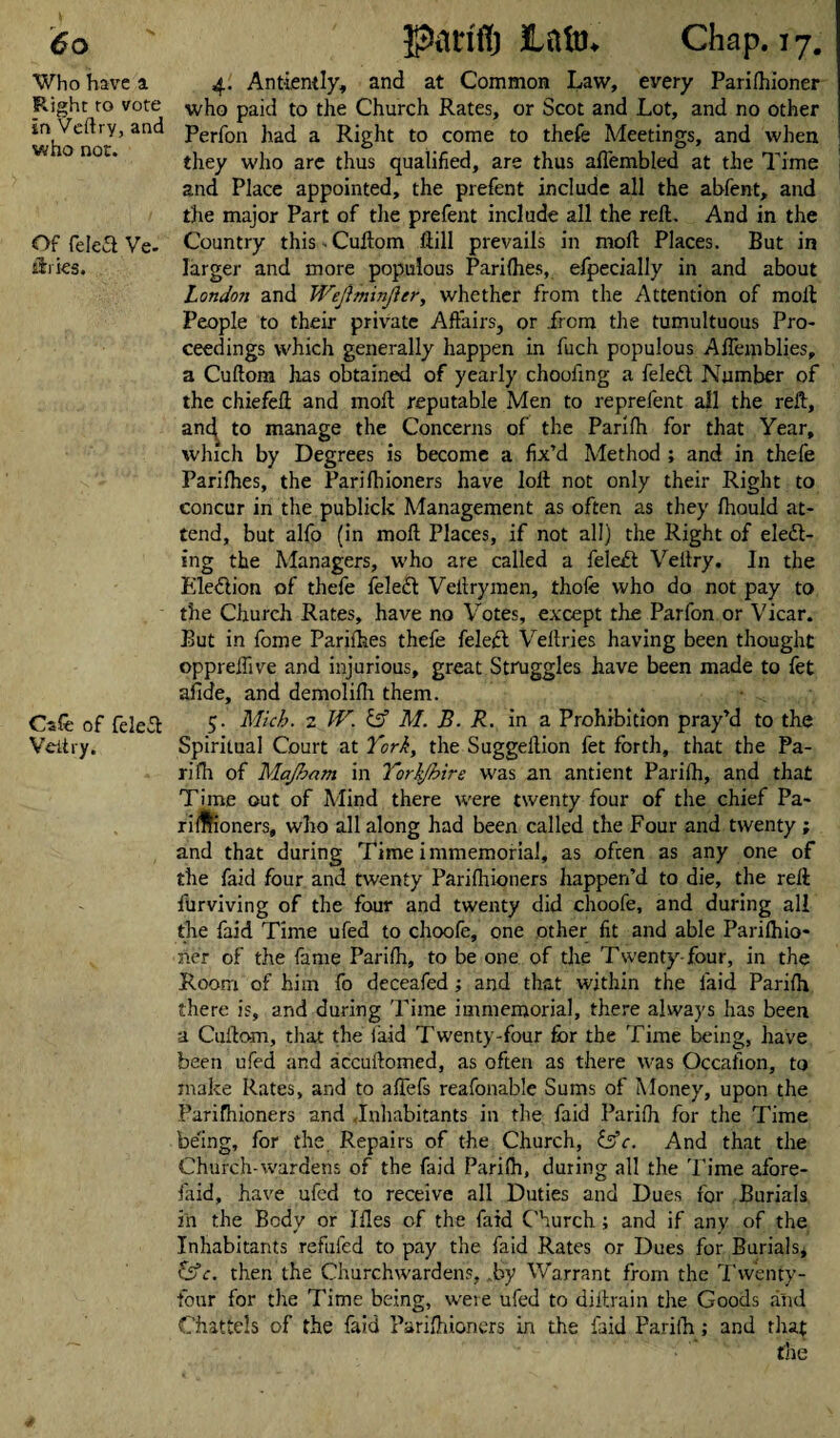 Who have a Plight to vote in Veftry, and who not. Of feleS Ve. iiries. Cafe of feleCt Veitiy. 4. Antiemly, and at Common Law, every Parifhioner who paid to the Church Rates, or Scot and Lot, and no other Perfon had a Right to come to thefe Meetings, and when they who are thus qualified, are thus affembled at the Thme and Place appointed, the prefent include all the abfent, and the major Part of the prefent include all the reft. And in the Country this Cuftom ftill prevails in mod Places. But in larger and more populous Parifhes, efpecially in and about London and Weftminjlcr, whether from the Attention of molt People to their private Affairs, or from the tumultuous Pro¬ ceedings which generally happen in fuch populous Aflerpblies, a Cuftom has obtained of yearly chooiing a feleCt Number of the chiefeft and moll: reputable Men to reprefent all the reft, and to manage the Concerns of the Parifh for that Year, which by Degrees is become a fix’d Method ; and in thefe Parifhes, the Parifhioners have loft not only their Right to concur in the publick Management as often as they fhould at¬ tend, but alfo (in raoft Places, if not all) the Right of elect¬ ing the Managers, who are called a feleCt Veltry, In the Election of thefe feleCt Veltrymen, thofe who do not pay to the Church Rates, have no Votes, except the Parfon or Vicar. But in fome Parifhes thefe feleCt Veltries having been thought oppreffive and injurious, great Struggles have been made to fet aflde, and demolifh them. 5. Mich. 2 W. M. B. R. in a Prohibition pray’d to the Spiritual Court at York, the Suggeftion fet forth, that the Pa¬ rifh of Majhom in Yorkshire was an antient Parifh, and that Time out of Mind there were twenty four of the chief Pa- rifffioners, who all along had been called the Four and twenty ; and that during Time immemorial, as often as any one of the faid four and twenty Parifhioners happen’d to die, the reft furviving of the four and twenty did choofe, and during all the faid Time ufed to choofe, one other fit and able Parifhio- ner of the fame Parifh, to be one of the Twenty-four, in the Room of him fo deceafed; and that within the faid Parifh there is, and during Time immemorial, there always has been a Cuftom, that the laid Twenty-four for the Time being, have been ufed and accuftomed, as often as there was Occafion, to make Rates, and to affefs reafonable Sums of Money, upon the Parifhioners and Inhabitants in the faid Parifh for the Time being, for the Repairs of the Church, &c. And that the Church-wardens of the faid Parifh, during all the Time afore- faid, have ufed to receive all Duties and Dues for Burials in the Body or Ifles of the faid Church; and if any of the Inhabitants refufed to pay the faid Rates or Dues for Burials* CSC. then the Churchwardens, .by Warrant from the Twenty- four for the Time being, were ufed to diftrain the Goods and Chattels of the faid Parifhioners in the faid Parifh; and that