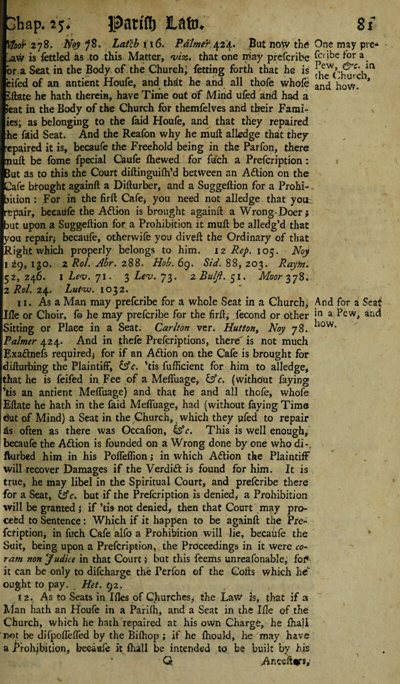 Shap. 2^ Pauflj Moor 278. Noy Latch 116. Palmer 424. But now the ^aw is fettled as .to this Matter, «ws. that one may prefcribe or,a Seat in the Body of the Church; fetting forth that he is eifed of an antient Houfe, and that he and all thofe whofe iftate he hath therein, have Time out of Mind ufed and had a Jeat in the Body of the Church for themfelves and their Fami- ies; as belonging to the faid Houfe, and that they repaired he faid Seat. And the Reafon why he mull alledge that they epaired it is, becaufe the Freehold being in the Parfon, there muft be fome fpecial Caufe Ihewed for fuch a Prefcription: Jut as to this the Court diftinguilh’d between an Aftion on the Cafe brought againft a Difturber, and a Suggeftion for a Prohi- jition : For in the firft Cafe, you need not alledge that yott repair, becaufe the Action is brought againft a Wrong-Doer; jut upon a Suggeftion for a Prohibition it muft be alledg’d that you repair; becaufe, otherwife you diveft the Ordinary of that Right which properly belongs to him. 12 Rep. 105. Noy t 29, 130. 2 Rol. Ahr. 288. Hob. 69. Sid. 88, 203. Raym. 52, 246. I Lev. 71. 3 Lev. 73. 2 Buljl. 51. Moor 378. 2 Rol. 24. Lutvj. 1032. 11. As a Man may prefcribe for a whole Seat in a Church* Ifte or Choir, fo he may prefcribe for the firft, fecond or other Sitting or Place in a Seat. Carlton ver. Hutton, Noy 78. Palmer 424- And in thefe Preferiptions, there' is not much Exa&nefs required; for if an Action on the Cafe is brought for difturbing the Plaintiff, &c. ’tis fufficient for him to alledge, that he is feifed in Fee of a Meffuage, &c. (without faying ’tis an antient Meffuage) and that he and all thofe, whofe Eftate he hath in the faid Meffuage, had (without faying Time but of Mind) a Seat in the ^hurch, which they ufed to repair as often as there was Occafton, &c. This is well enough, becaufe the Aftion is founded on a Wrong done by one who di-, fturbed him in his Poffeflion; in which Attion the Plaintiff will recover Damages if the Verdict is found for him. It is true, he may libel in the Spiritual Court, and prefcribe there for a Seat, lAc. but if the Prefcription is denied, a Prohibition will be granted ; if ’tis not denied, then that Court may pro¬ ceed to Sentence: Which if it happen to be againft the Pre- fctiption, in fuch Cafe alfo a Prohibition will lie, becaufe the Suit, being upon a Prefcription, the Proceedings in it were co¬ ram non Judice in that Court; but this feems unreafonable, for it can be only to difcharge the Ferfon of the Gofts which he ought to pay. Hit. 92. 12. As to Seats in Iftes of Churches, the Law is, that if 3 Man hath an Houfe in a Parilh, and a Seat in the Ifte of the Church, which he hath repaired at his own Charge, he fnall not be difpoffeffed by the Biihop ; if he Ihould, he may have a Prohibition, becaufe it ftiall be intended to be built by his Q Ar.ceftjrs, 8l One may pre* fcribe for a Pew, &c. in the Church, and how. And for a Seat in a Pew, and how.