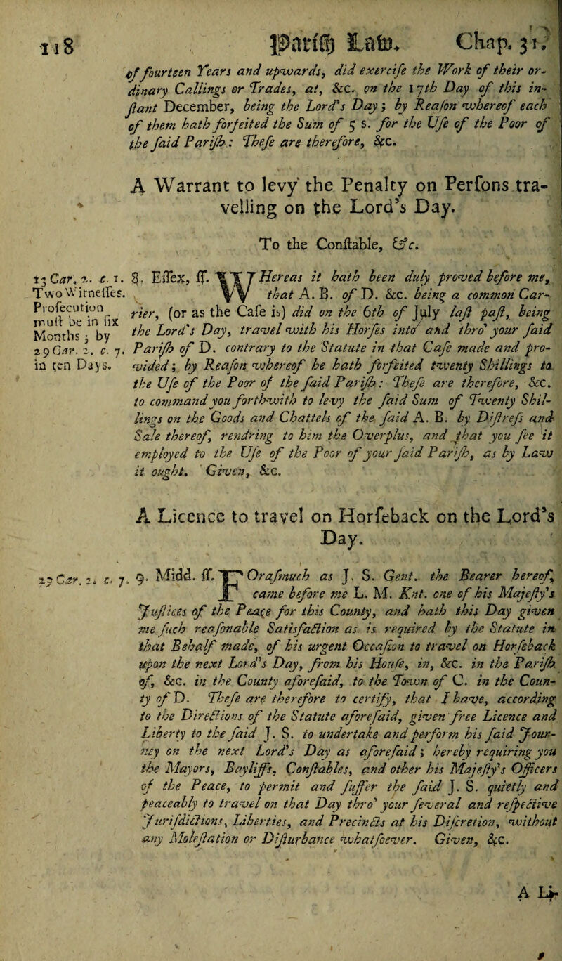 cf fourteen Years and upwards, did exercife the Work of their or¬ dinary Callings or Trades, at, &C. on the 17th Day of this in¬ fant December, being the Lord's Day; by Reafon whereof each of them hath forfeited the Sum of 5 s. for the Ufe of the Poor of the /aid Parijh: Thefe are therefore, Sec. A Warrant to levy the Penalty on Perfons tra- * veiling on the Lord’s Day. To the Conftable, iff c. 15 Car. 2. c r. 8. EiTex, If. IT J He teas it bath been duly proved before me. Two WitnelTes. that A. B. of D. &c. being a common Car- Proftcution^ rier, (or as the Cafe is) did on the 6th of July laf pafl, being Months^ by i^e lord's Day, travel with his Horfes into and thro' your faid 29 Gar. 2. c. 7. Parijh of D. contrary to the Statute in that Cafe made and pro- iu ten Days. vided; by Reafon whereof he hath forfeited twenty Shillings to the Ufe of the Poor of the faid Parijh: Thefe are therefore. See. to command you forthwith to le vy the faid Sum of Twenty Shil¬ lings on the Goods and Chattels of the faid A. B. by Difrefs and; Sale thereof, rendring to him the Overplus, and that you fee it employed to the Ufe of the Poor of your faid Parijh, as by Law it ought. Given, &c. A Licence to travel on Horfeback on the Lord’s Day. zyCar.i, c- 7. 9- Midd. IT. \_fOrafmuch as J. S. Gent, the Bearer hereof a came before me L. M. Knt. one of his Majefy's f u/iices of the Peace for this County, and hath this Day given me fuch reafonable Satisfaction as is required by the Statute in that Behalf made, of his urgent Qccafion to travel on Hor feback upon the next Lord's Day, from his Houfe, in. See. in the Parijh. of. See. in the County aforefaid, to the Town of C. in the Coun¬ ty of D. Thefe are therefore to certify, that I have, according to toe Directions of the Statute aforefaid, given free Idcence and Liberty to the faid J. S. to undertake and perform his faid Jour¬ ney on the next Lord's Day as aforefaid; hereby requiring you the Mayors, Eayliffis, Confiables, and other his Majefy's Officers of the Peace, to permit and fujfer the faid J. S. quietly and peaceably to travel on that Day thro' your fever al and refpeCtive Jurifdiclions, Liberties, and PrecinBs at his Difcretion, without any Molefation or Difiurbance whatfoever. Given, Sec.