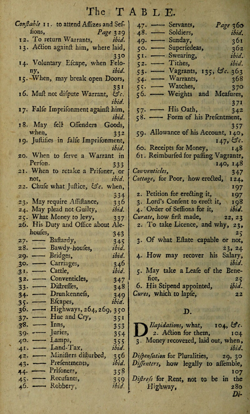 Covjlable 11. to attend Affizes and Sef- fions, Page 329 12. To return Warrants, ibid. 13. A&ion againft him, where laid, 33° 14. Voluntary Efcape, when Felo¬ ny, ibid. 15. When, may break open Doors, . 331 16. Mull not difpute Warrant, &c. ibid. \y. Falfe Irnprifonment again!! him, ibid. 18. May fell Offenders Goods, when, 332 19. Juilihes in falfe Irnprifonment, ibid. zo. W’hen to ferve a Warrant in Perfon. 333 21. When to retake a Prifoner, or not, ibid. 22. Chufe what Juftice, 13c. when, 334 23. May require Affiftance, 336 24. May plead not Guilty, ibid. 25. What Money to levy, 337 26. His Duty and Office about Ale- houfes. > 343 27.- Eaftard y. 345 28. -- Bawdy-houfes, ibid. 29. Bridges, ibid. 30. - Carriages, 346 31. - Cattle, ibid. 32. - Conventicles, 347 33* ’ Diftrelfes, 348 34- - Drunkennefs, 349 3?* - Efcapes, ibid. 36. Highways, 264, 269, 350 37- Hue and Cry, 351 38. Inns, 353 39-- Juries, 354 4°- Lamps, 355 41. ■- Land-Tax, ibid. 42. -- Minifters difturbed, 336 43- Prefentments, ibid. 44. - Prifoners, 3S8 45* Recufants, 3 59 46. —— Robbery, ibid 47. - Servants, Page 360 48. - Soldiers, ibid. 49. -- Sunday, 361 50. - Superfedeas, 362 51. -- Swearing, ibid. 52. ->— Tithes, ibid. 53. - Vagrants, 135, &c. 363 54. - Warrants, 368 5c. --- Watches, 370 56. - Weights and Meafures, 371 37. - His Oath, 342 58. - Form of his Prefentment, 59. Allowance of his Account, 140, 147, &c. 60. Receipts for Money, 148 61. Reimburfed for palling Vagrants, 140, 148 Conventicles, 3 47 Cottage, for Poor, how erected, 124, *97 2. Petition for erecting it, 197 3. Lord’s Confent to ereft it, 198 4. Order of Seffions for it, ibid. Curate, how firft made, 22, 23 2. To take Licence, and why, 23, 25 3. Of what Eftate capable or not, 23, 24 4. How may recover his Salary, ibid. 5. May take a Leafe of the Bene¬ fice, 25 6. His Stipend appointed, ibid. Cures, which to lapfe, 22 D. Dilapidations, what, 104, &c. 2. Adtion for them, 104 3. Money recovered, laid out, when, ibid. Difpenfation for Pluralities, 29, 30 DiJJenters, how legally to affemble, 107 Difirefs for Rent, not to be in the Highway, 280 Di~